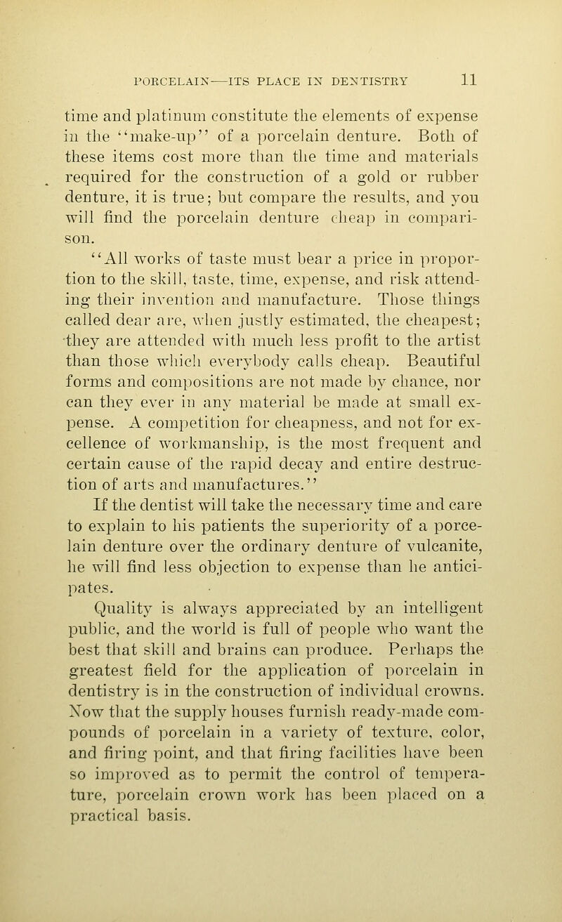 time and platinum constitute the elements of expense in the ''make-up of a porcelain denture. Both of these items cost more than the time and materials required for the construction of a gold or rubber denture, it is true; but compare the results, and you will find the porcelain denture cheap in compari- son. All works of taste must bear a price in propor- tion to the skill, taste, time, expense, and risk attend- ing their invention and manufacture. Those things called dear are, when justly estimated, the cheapest; they are attended with much less profit to the artist than those which everybody calls cheap. Beautiful forms and compositions are not made by chance, nor can they ever in any material be made at small ex- pense. A competition for cheapness, and not for ex- cellence of workmanship, is the most frequent and certain cause of the rapid decay and entire destruc- tion of arts and manufactures. If the dentist will take the necessary time and care to explain to his patients the superiority of a porce- lain denture over the ordinary denture of vulcanite, he will find less objection to expense than he antici- pates. Quality is always appreciated by an intelligent public, and the world is full of people who want the best that skill and brains can produce. Perhaps the greatest field for the application of porcelain in dentistry is in the construction of individual crowns. Now that the supply houses furnish ready-made com- pounds of porcelain in a variety of texture, color, and firing point, and that firing facilities have been so improved as to permit the control of tempera- ture, porcelain crown work has been placed on a practical basis.