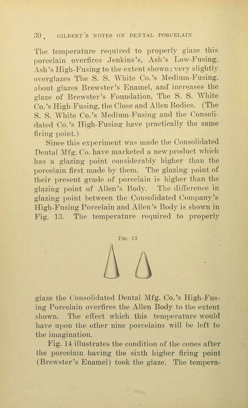 Tlie temperature required to properly glaze this ])orcelain overfires Jenkins's, Ash's Low-Fusing, Ash's High-Fusing to the extent shown; very slightly overglazes The S. S. White Co.'s Medium-Fusing, about glazes Brewster's Enamel, and'increases the glaze of Brewster's Foundation, The S. S. White Co.'s High-Fusing, the Close and Allen Bodies. (The S. S. White Co.'s Medium-Fusing and the Consoli- dated Co.'s High-Fusing have practically the same firing point.) Since this experiment was made the Consolidated Dental Mfg. Co. have marketed a new product which has a glazing point considerably higher than the porcelain first made by them. The glazing point of their present grade of porcelain is higher than the glazing point of Allen's Body. The difference in glazing point between the Consolidated Company's High-Fusing Porcelain and Allen's Body is shown in Fig. 13. The temperature required to properly Fig. 13 glaze the Consolidated Dental Mfg. Co.'s High-Fus- ing Porcelain overfires the Allen Body to the extent shown. The effect which this temperature would have upon the other nine porcelains will be left to the imagination. Fig. 14 illustrates the condition of the cones after the porcelain having the sixth higher firing point (Brewster's Enamel) took the glaze. The tempera-