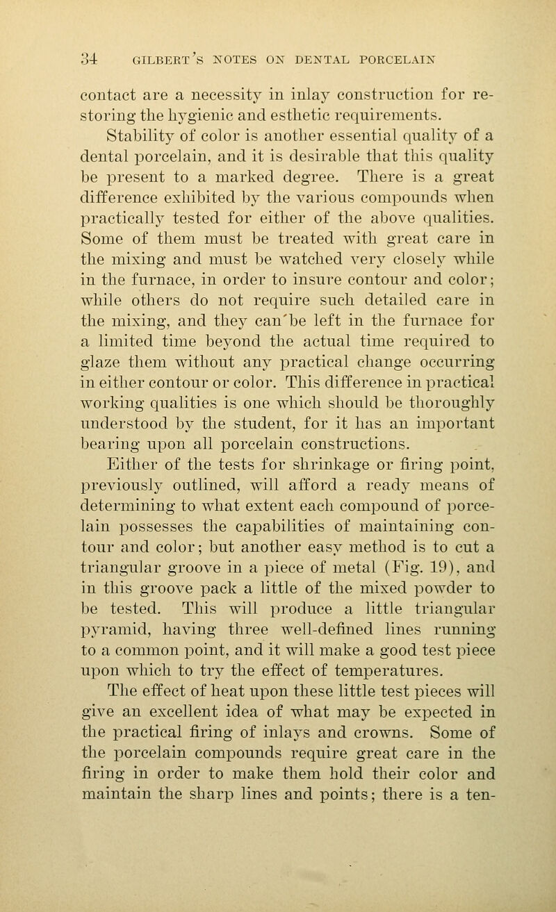 contact are a necessity in inlay construction for re- storing the hygienic and esthetic requirements. Stability of color is another essential quality of a dental porcelain, and it is desirable that this quality be present to a marked degree. There is a great difference exhibited by the various compounds when practically tested for either of the above qualities. Some of them must be treated with great care in the mixing and must be watched very closely while in the furnace, in order to insure contour and color; while others do not require such detailed care in the mixing, and they can'be left in the furnace for a limited time beyond the actual time required to glaze them without any practical change occurring in either contour or color. This difference in practical working qualities is one which should be thoroughly understood by the student, for it has an important bearing upon all porcelain constructions. Either of the tests for shrinkage or firing point, previously outlined, will afford a ready means of determining to what extent each compound of porce- lain possesses the capabilities of maintaining con- tour and color; but another easy method is to cut a triangular groove in a piece of metal (Fig. 19), and in this groove pack a little of the mixed jDowder to be tested. This will produce a little triangular pyramid, having three well-defined lines running to a common point, and it will make a good test piece upon which to try the effect of temperatures. The effect of heat upon these little test pieces will give an excellent idea of what may be expected in the practical firing of inlays and crowns. Some of the porcelain compounds require great care in the firing in order to make them hold their color and maintain the sharp lines and points; there is a ten-