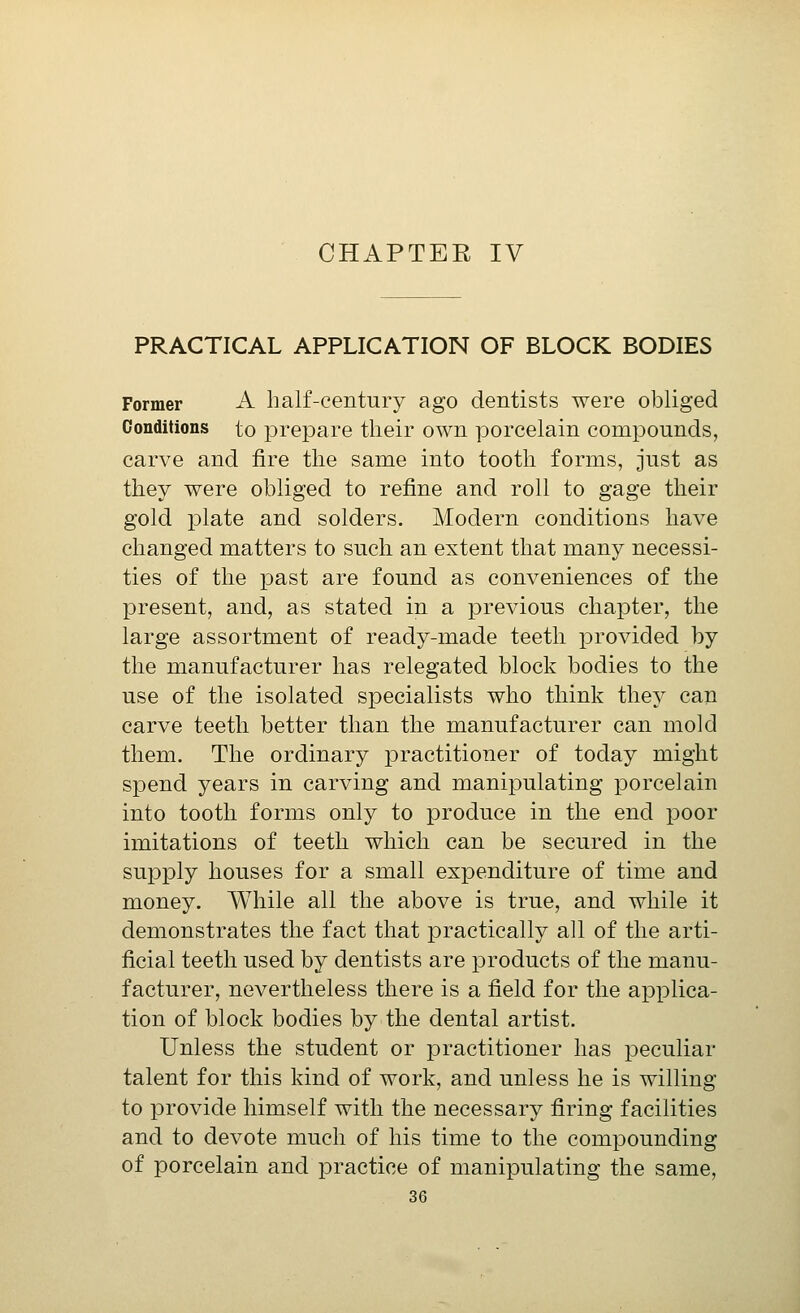 CHAPTER IV PRACTICAL APPLICATION OF BLOCK BODIES Former A half-century ago dentists were obliged Conditions to prepare their own porcelain compounds, carve and fire the same into tooth forms, just as they were obliged to refine and roll to gage their gold plate and solders. Modern conditions have changed matters to such an extent that many necessi- ties of the past are found as conveniences of the present, and, as stated in a previous chapter, the large assortment of ready-made teeth provided by the manufacturer has relegated block bodies to the use of the isolated specialists who think they can carve teeth better than the manufacturer can mold them. The ordinary practitioner of today might spend years in carving and manipulating porcelain into tooth forms only to produce in the end poor imitations of teeth which can be secured in the supply houses for a small expenditure of time and money. While all the above is true, and while it demonstrates the fact that practically all of the arti- ficial teeth used by dentists are products of the manu- facturer, nevertheless there is a field for the applica- tion of block bodies by the dental artist. Unless the student or practitioner has peculiar talent for this kind of work, and unless he is willing to provide himself with the necessary firing facilities and to devote much of his time to the compounding of porcelain and practice of manipulating the same,