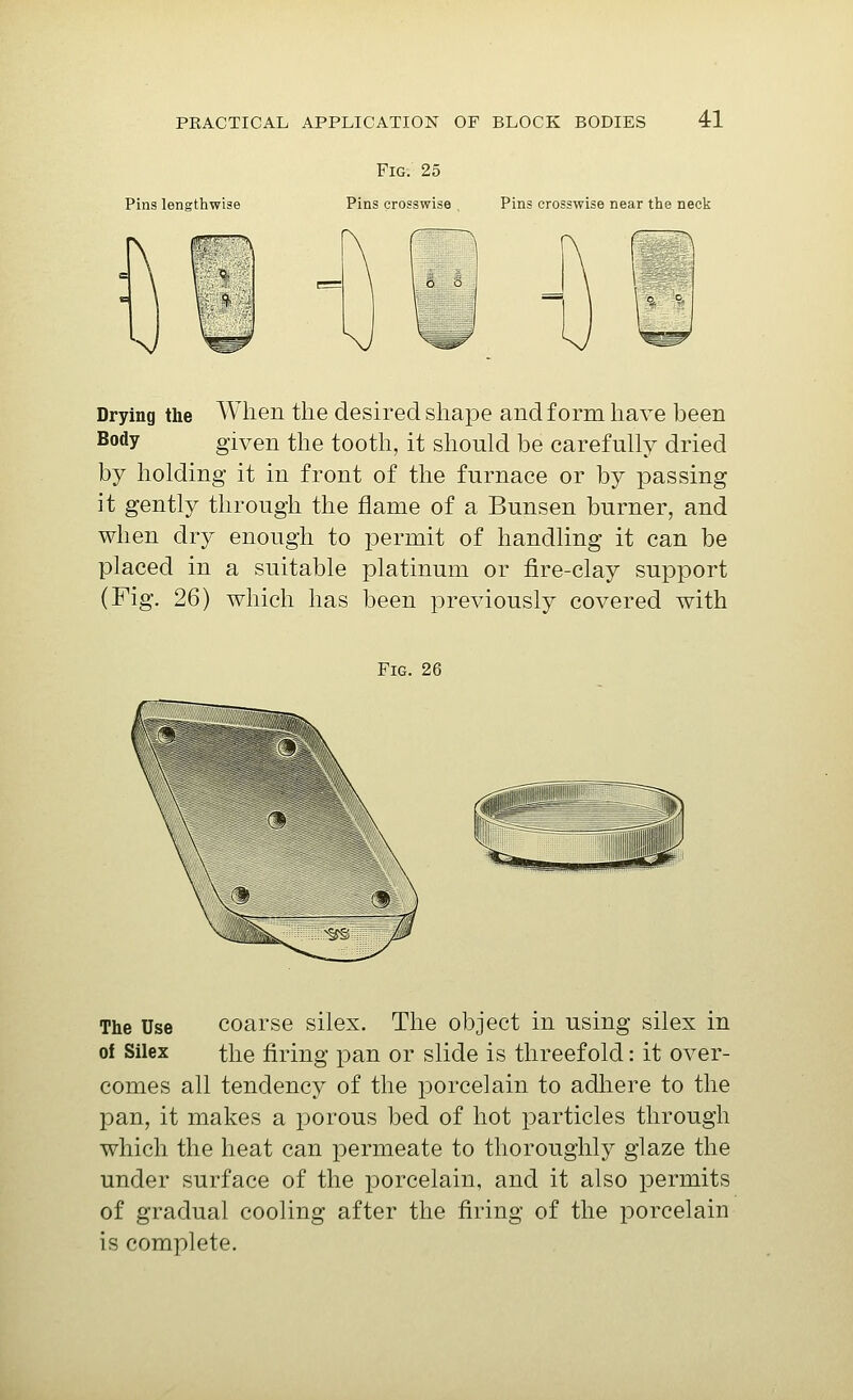 Pins lengthwise Fig. 25 Pins crosswise Pins crosswise near the neck Drying the Body AVhen the desired shape and form have been given the tooth, it should be carefully dried by holding it in front of the furnace or by passing it gently through the flame of a Bunsen burner, and when dry enough to permit of handling it can be placed in a suitable platinum or fire-clay support (Fig. 26) which has been previously covered with Fig. 26 The Use of Silex coarse silex. The object in using silex in the firing pan or slide is threefold: it over- comes all tendency of the porcelain to adliere to the pan, it makes a porous bed of hot particles through which the heat can permeate to thoroughly glaze the under surface of the porcelain, and it also permits of gradual cooling after the firing of the porcelain is complete.