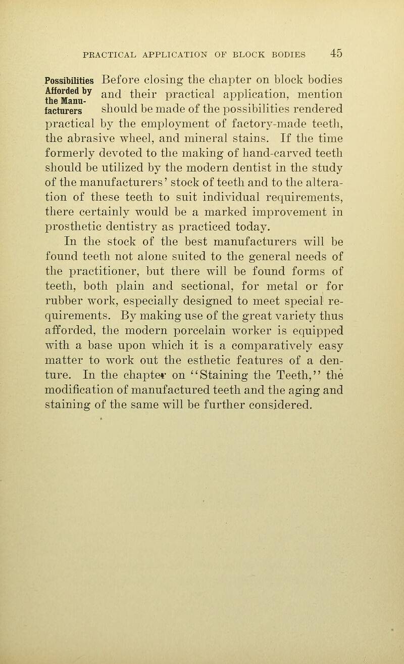 Possibilities Before closing the chapter on block bodies Afforded by g^^j their practical application, mention facturers should be made of the possibilities rendered practical by the employment of factory-made teeth, the abrasive wheel, and mineral stains. If the time formerly devoted to the making of hand-carved teeth should be utilized by the modern dentist in the study of the manufacturers' stock of teeth and to the altera- tion of these teeth to suit individual requirements, there certainly would be a marked improvement in prosthetic dentistry as practiced today. In the stock of the best manufacturers will be found teeth not alone suited to the general needs of the practitioner, but there will be found forms of teeth, both plain and sectional, for metal or for rubber work, especially designed to meet special re- quirements. By making use of the great variety thus afforded, the modern porcelain worker is equipped with a base upon which it is a comparatively easy matter to work out the esthetic features of a den- ture. In the chapter on ''Staining the Teeth, the modification of manufactured teeth and the aging and staining of the same will be further considered.