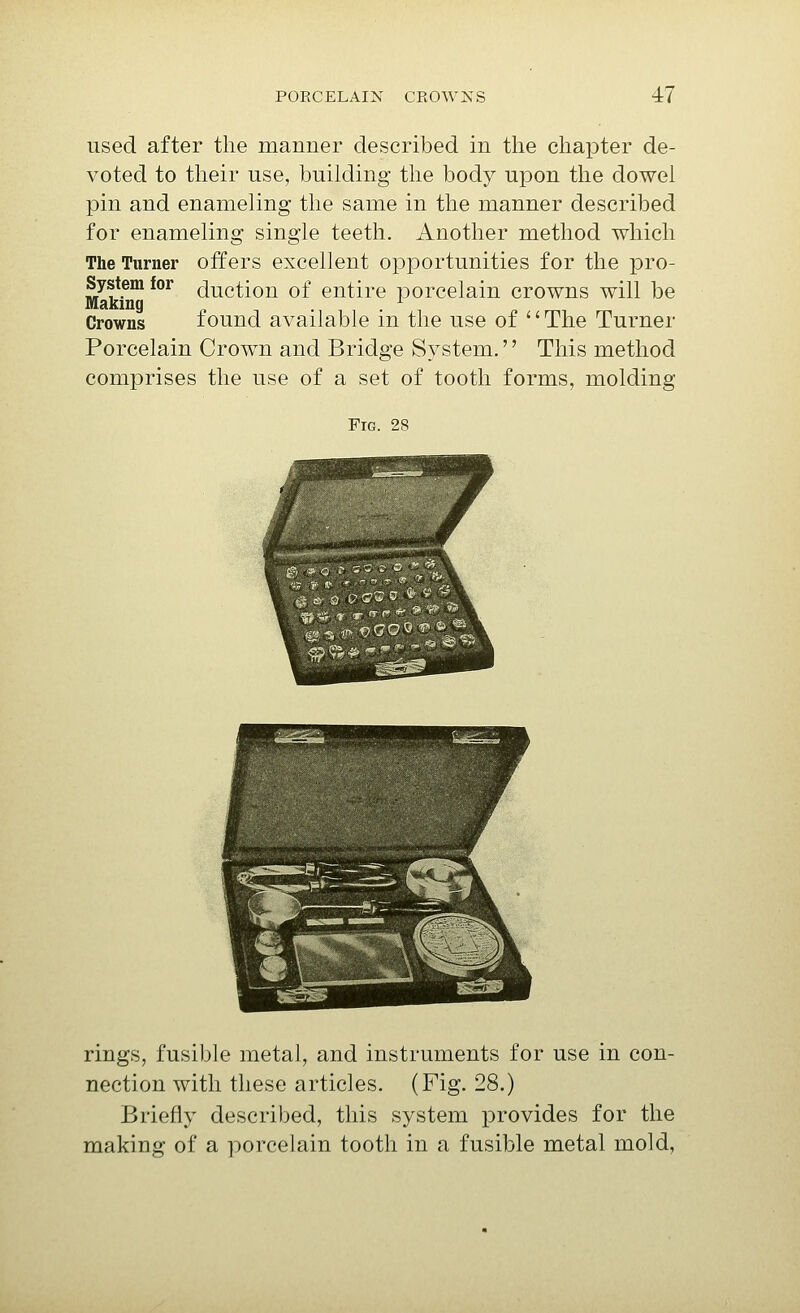 used after the manner described in the chapter de- voted to their use, building the body upon the dowel pin and enameling the same in the manner described for enameling single teeth. Another method which The Turner offers excellent opportunities for the pro- System for (Auction of entire porcelain crowns will be Making ^ Crowns found available m the use of '' The Turner Porcelain Crown and Bridge System.'' This method comprises the use of a set of tooth forms, molding Fig. 28 rings, fusible metal, and instruments for use in con- nection with these articles. (Fig. 28.) Briefly described, this system provides for the making of a porcelain tooth in a fusible metal mold.