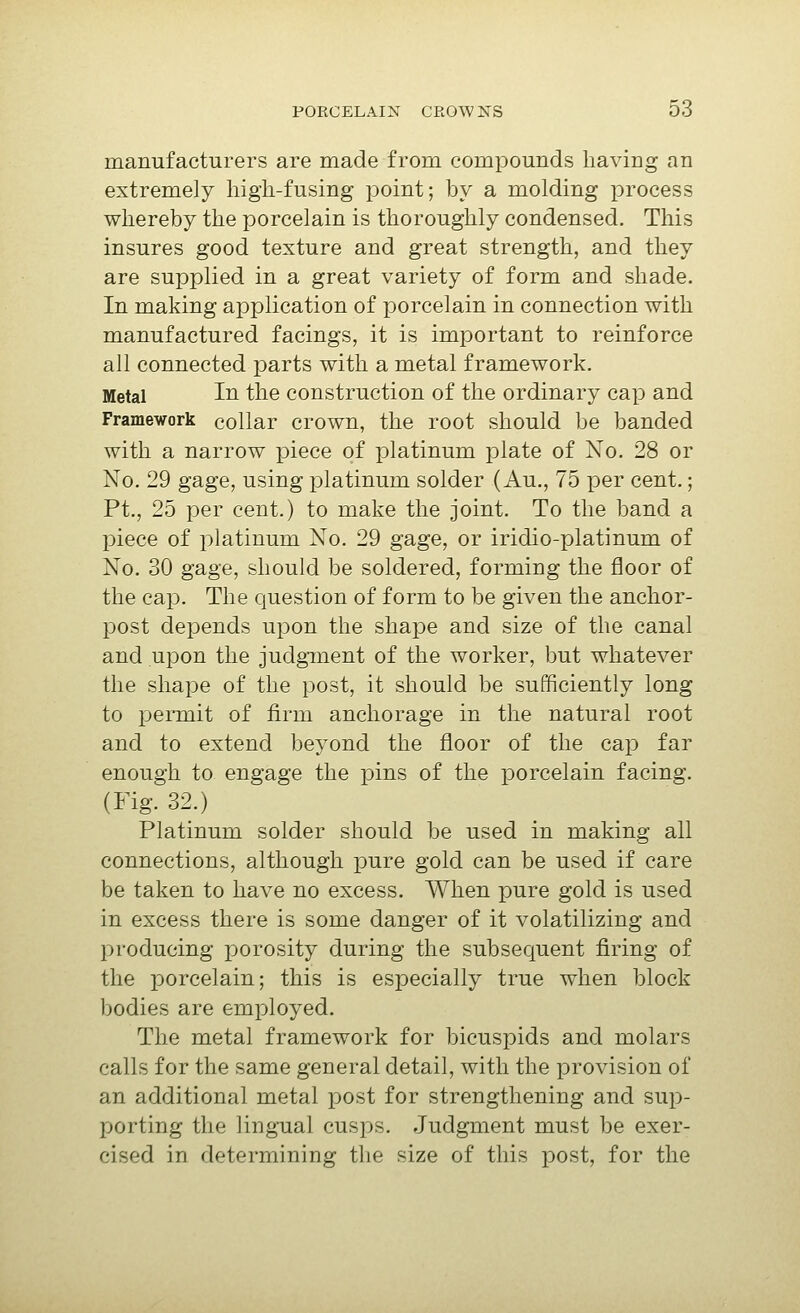 manufacturers are made from compounds having an extremely high-fusing point; by a molding process whereby the porcelain is thoroughly condensed. This insures good texture and great strength, and they are supplied in a great variety of form and shade. In making application of porcelain in connection with manufactured facings, it is important to reinforce all connected parts with a metal framework. Metal In the construction of the ordinary cap and Framework collar crown, the root should be banded with a narrow piece of platinum plate of No. 28 or No. 29 gage, using platinum solder (Au., 75 per cent.; Pt., 25 per cent.) to make the joint. To the band a piece of jolatinum No. 29 gage, or iridio-platinum of No. 30 gage, should be soldered, forming the floor of the cap. The question of form to be given the anchor- post depends upon the shape and size of the canal and upon the judgTaent of the worker, but whatever the shape of the post, it should be sufficiently long to permit of firm anchorage in the natural root and to extend beyond the floor of the cap far enough to engage the pins of the porcelain facing. (Fig. 32.) Platinum solder should be used in making all connections, although pure gold can be used if care be taken to have no excess. When pure gold is used in excess there is some danger of it volatilizing and producing porosity during the subsequent firing of the porcelain; this is especially true when block bodies are employed. The metal framework for bicuspids and molars calls for the same general detail, with the provision of an additional metal post for strengthening and sup- porting the lingual cusjos. Judgment must be exer- cised in determining the size of this post, for the