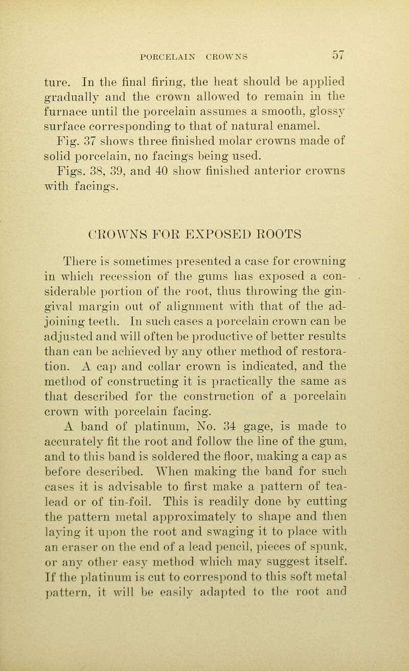 ture. In the final firing, the heat should be applied gradually and the crown allowed to remain in the furnace until the porcelain assumes a smooth, glossy surface corresponding to that of natural enamel. Fig. 37 shows three finished molar crowns made of solid porcelain, no facings being used. Figs. 38, 39, and 40 show finished anterior crowns with facings. CROWNS FOR EXPOSED ROOTS There is sometimes presented a case for crowning in which recession of the gums has exposed a con- siderable portion of the root, thus throwing the gin- gival margin out of alignment with that of the ad- joining teeth. In such cases a porcelain crown can be adjusted and will often be productive of better results than can be achieved by any other method of restora- tion. A cap and collar crown is indicated, and the method of constructing it is practically the same as that described for the construction of a porcelain crown with porcelain facing. A band of platinum, No. 34 gage, is made to accurately fit the root and follow the line of the gum, and to this band is soldered the floor, making a cap as before described. When making the band for such cases it is advisable to first make a pattern of tea- lead or of tin-foil. This is readily done by cutting the pattern metal approximately to shape and then laying it upon the root and swaging it to place with an eraser on the end of a lead pencil, pieces of spunk, or any other easy method which may suggest itself. If the platiiuim is cut to correspond to this soft metal pattern, it will be easily adapted to the root and