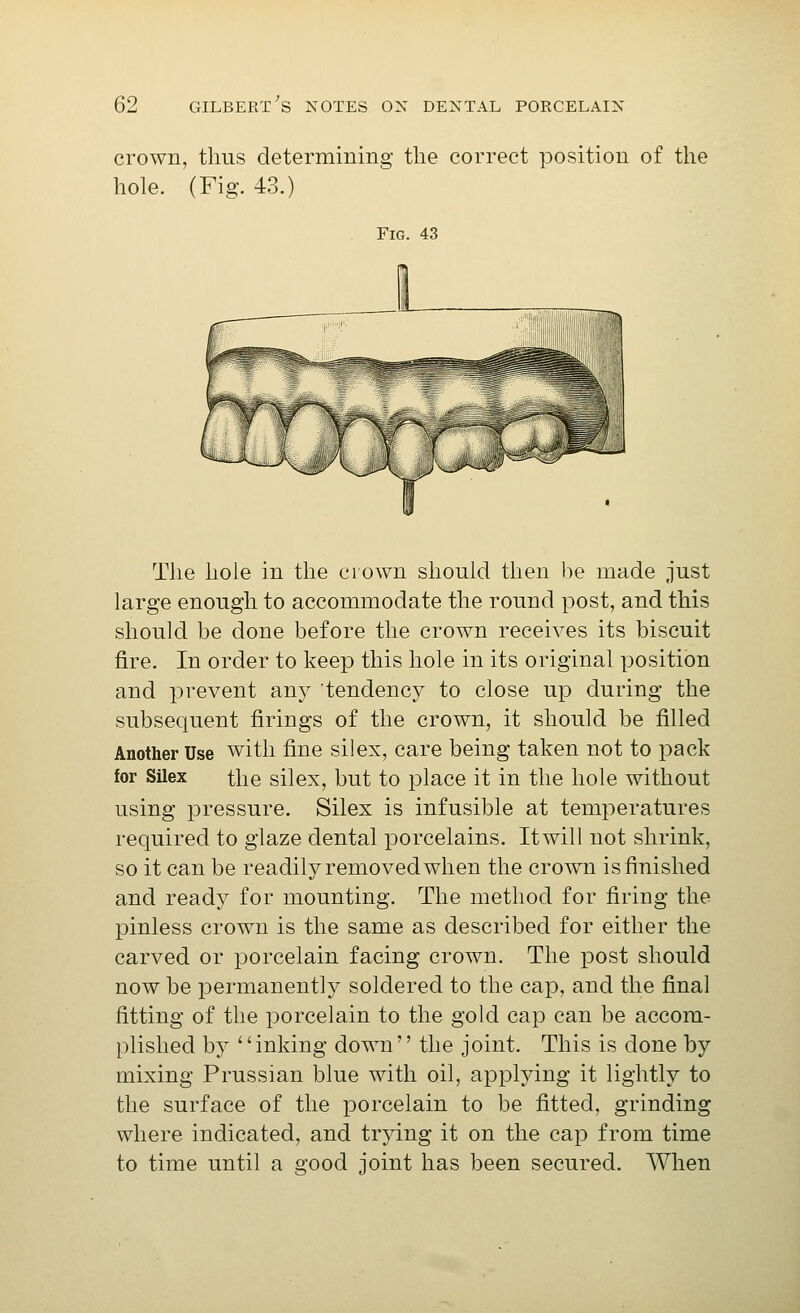 crown, thus determining the correct position of the hole. (Fig. 43.) Fig. 43 The hole in the crown should then be made just large enough to accommodate the round post, and this should be done before the crown receives its biscuit fire. In order to keep this hole in its original position and prevent any tendency to close up during the subsequent firings of the crown, it should be filled Another Use with fine silex, care being taken not to pack for Silex the silex, but to place it in the hole without using pressure. Silex is infusible at temperatures required to glaze dental porcelains. Itwill not shrink, so it can be readily removed when the crown is finished and ready for mounting. The method for firing the pinless crown is the same as described for either the carved or porcelain facing crown. The post should now be joermanently soldered to the cap, and the final fitting of the porcelain to the gold cap can be accom- plished by inking down the joint. This is done by mixing Prussian blue with oil, applying it lightly to the surface of the porcelain to be fitted, grinding where indicated, and trying it on the cap from time to time until a good joint has been secured. When