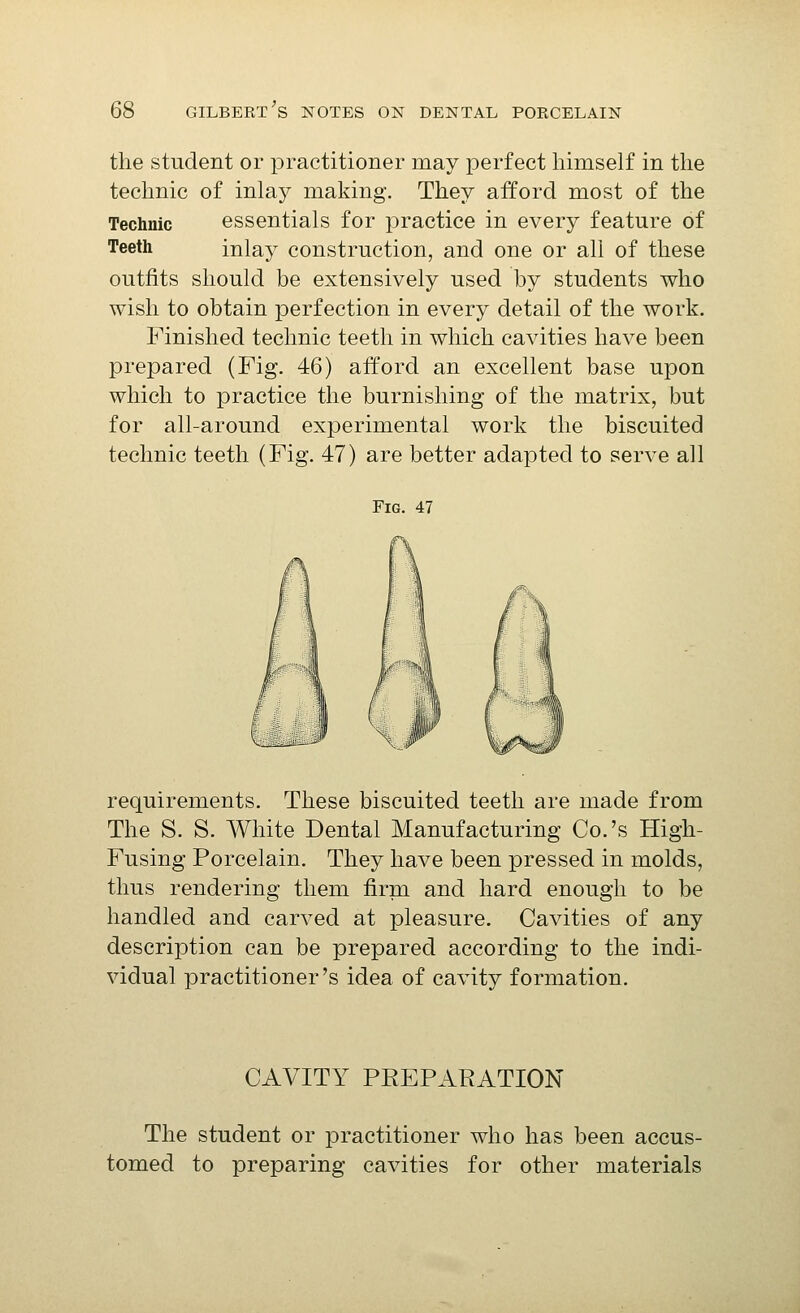 the student or practitioner may perfect himself in the technic of inlay making. They afford most of the Technic essentials for practice in every feature of Teeth inlay construction, and one or all of these outfits should be extensively used by students who wish to obtain perfection in every detail of the work. Finished technic teeth in which cavities have been prepared (Fig. 46) afford an excellent base upon which to practice the burnishing of the matrix, but for all-around experimental work the biscuited technic teeth (Fig. 47) are better adapted to serve all Fig. 47 requirements. These biscuited teeth are made from The S. S. White Dental Manufacturing Co.'s High- Fusing Porcelain. They have been pressed in molds, thus rendering them firm and hard enough to be handled and carved at pleasure. Cavities of any description can be prepared according to the indi- vidual practitioner's idea of cavity formation. CAVITY PREPARATION The student or practitioner who has been accus- tomed to preparing cavities for other materials