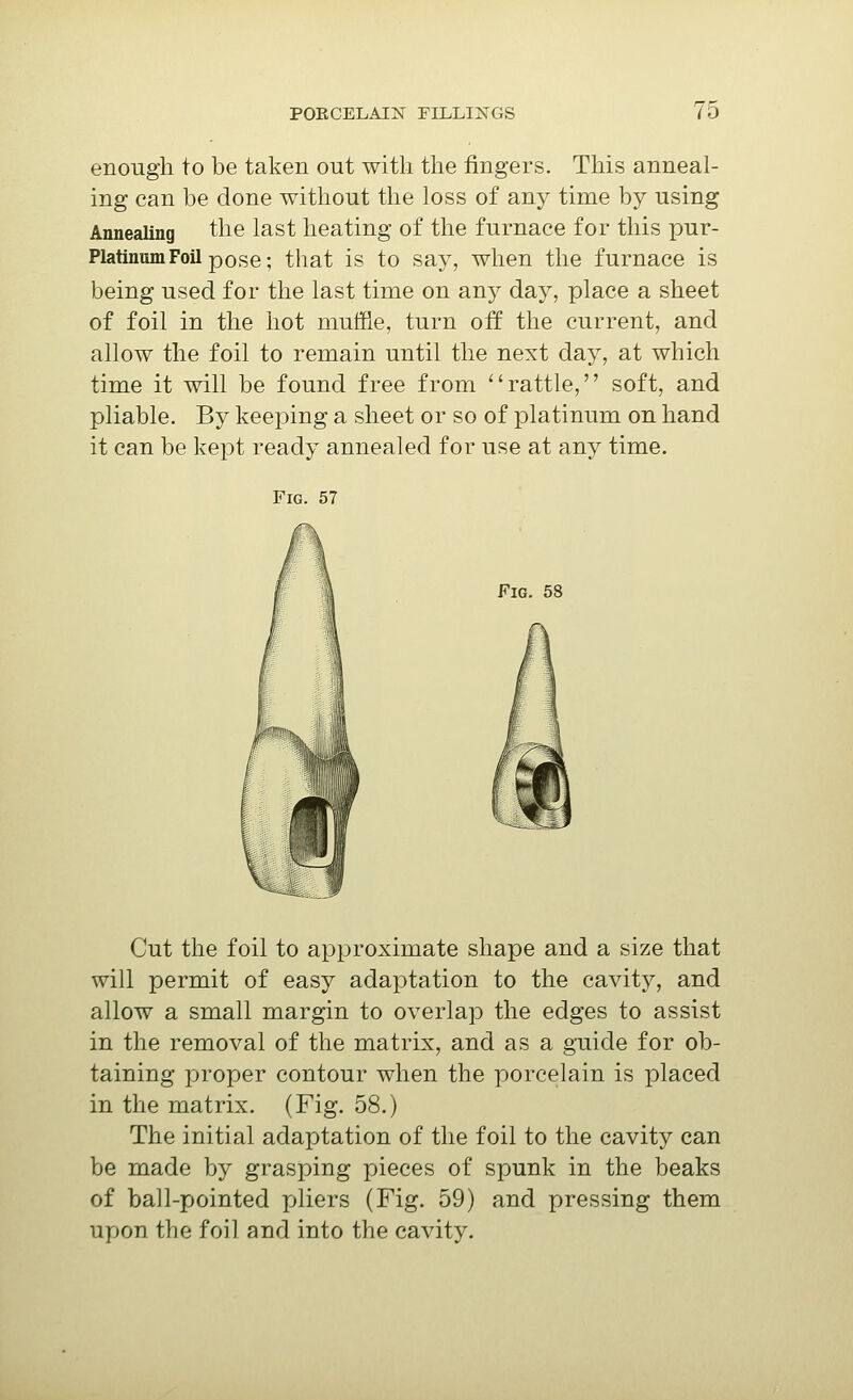 enough to be taken out with the fingers. This anneal- ing can be done without the loss of any time by using Annealing the last heating of the furnace for this pur- Platinum Foil pose; that is to say, when the furnace is being used for the last time on an}'- day, place a sheet of foil in the hot mutfie, turn off the current, and allow the foil to remain until the next day, at which time it will be found free from rattle, soft, and pliable. By keeping a sheet or so of platinum on hand it can be kept ready annealed for use at any time. Fig. 57 Fig. 58 Cut the foil to approximate shape and a size that will permit of easy adaptation to the cavity, and allow a small margin to overlap the edges to assist in the removal of the matrix, and as a guide for ob- taining proper contour when the porcelain is placed in the matrix. (Fig. 58.) The initial adaptation of the foil to the cavity can be made by grasping pieces of spunk in the beaks of ball-pointed pliers (Fig. 59) and pressing them upon the foil and into the cavity.