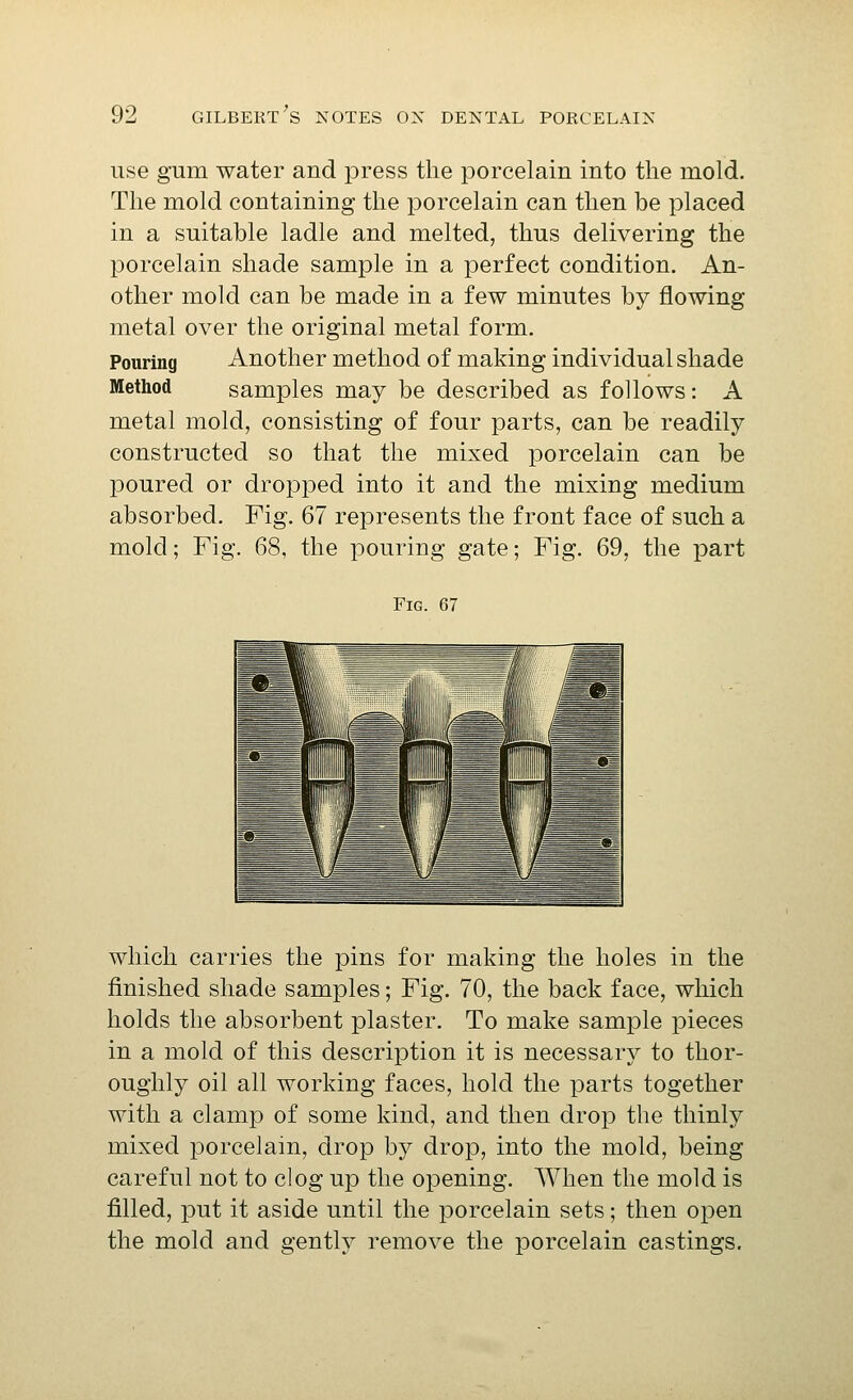 use gum water and press the porcelain into the mold. The mold containing the porcelain can then be placed in a suitable ladle and melted, thus delivering the porcelain shade sample in a perfect condition. An- other mold can be made in a few minutes by flowing metal over the original metal form. Pouring Another method of making individual shade Method samples may be described as follows: A metal mold, consisting of four parts, can be readily constructed so that the mixed porcelain can be poured or dropped into it and the mixing medium absorbed. Fig. 67 represents the front face of such a mold; Fig. 68, the pouring gate; Fig. 69, the part Fig. 67 which carries the pins for making the holes in the finished shade samples; Fig. 70, the back face, which holds the absorbent plaster. To make sample pieces in a mold of this description it is necessary to thor- oughly oil all working faces, hold the parts together with a clamp of some kind, and then drop the thinly mixed porcelain, drop by drop, into the mold, being careful not to clog up the opening. When the mold is filled, put it aside until the porcelain sets; then open the mold and gently remove the porcelain castings.