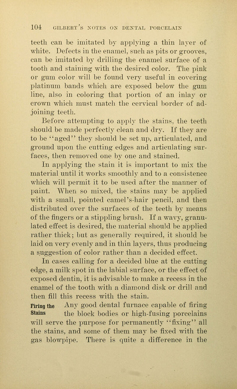 teeth can be imitated hj applying a thin layer of white. Defects in the enamel, such as pits or grooves, can be imitated by drilling the enamel surface of a tooth and staining with the desired color. The pink or gum color will be found very useful in covering- platinum bands which are exposed below the gum line, also in coloring that portion of an inlay or crown which must match the cervical border of ad- joining teeth. Before attempting to apply the stains, the teeth should be made perfectly clean and dry. If they are to be ''aged they should be set up, articulated, and ground upon the cutting edges and articulating sur- faces, then removed one by one and stained. In applying the stain it is important to mix the material until it works smoothly and to a consistence which will permit it to be used after the manner of paint. When so mixed, the stains may be applied with a small, pointed camel's-hair pencil, and then distributed over the surfaces of the teeth by means of the fingers or a stippling brush. If a wavy, granu- lated effect is desired, the material should be applied rather thick; but as generally required, it should be laid on very evenly and in thin laj^ers, thus producing a suggestion of color rather than a decided effect. In cases calling for a decided blue at the cutting edge, a milk spot in the labial surface, or the effect of exposed dentin, it is advisable to make a recess in the enamel of the tooth with a diamond disk or drill and then fill this recess with the stain. Firing the Any good dental furnace capable of firing Stains the block bodies or high-fusing porcelains will serve the purpose for permanently fixing all the stains, and some of them may be fixed with the gas blowpipe. There is quite a difference in the