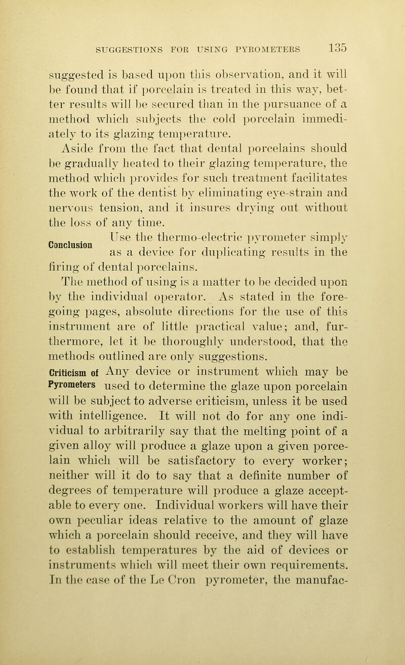 suggested is based upon this observation, and it will be found that if porcelain is treated in this way, bet- ter results will be secured than in the pursuance of a method which subjects the cold porcelain immedi- ately to its glazing temperature. Aside from the fact that dental porcelains should be gradually heated to their glazing temperature, the method which provides for such treatment facilitates the work of the dentist by eliminating eye-strain and nervous tension, and it insures diying out without the loss of any time. Use the thermo-electric pyrometer simp]y as a device for duplicating results in the firing of dental porcelains. The method of using is a matter to be decided upon by the individual operator. As stated in the fore- going pages, absolute directions for the use of this instrument are of little practical value; and, fur- thermore, let it be thoroughly understood, that the methods outlined are only suggestions. Criticism of Any device or instrument which may be Pyrometers used to determine the glaze upon porcelain will be subject to adverse criticism, unless it be used with intelligence. It will not do for any one indi- vidual to arbitrarily say that the melting point of a given alloy will produce a glaze upon a given porce- lain which will be satisfactory to every worker; neither will it do to say that a definite number of degrees of temperature will produce a glaze accept- able to every one. Individual workers will have their own peculiar ideas relative to the amount of glaze which a porcelain should receive, and they will have to establish temperatures by the aid of devices or instruments which will meet their own requirements. In the case of the Le (h'on pyrometer, the manufac-