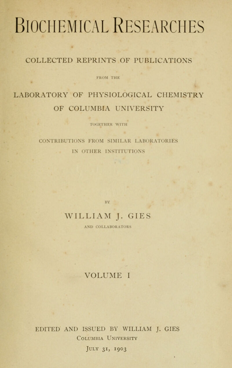 BiociiBMicAL Researches COLLECTED REPRINTS OF PUBLICATIONS FROM THK LABORATORY OF PHYSIOLOGICAL CHEMISTRY OF COLUMBIA I'NIVERSITY TOGETHER WITH CONTRIBUTIONS FKnM SIMILAR I .\H( )KA Ti )RIi:S IN OTHER INSriTLTloNS W ILL! AM J. GILS AND COLLABORATORS VOLUME I EDITED AND ISSUED BY WILLIAM J. GIES Columbia University July 31, 1903