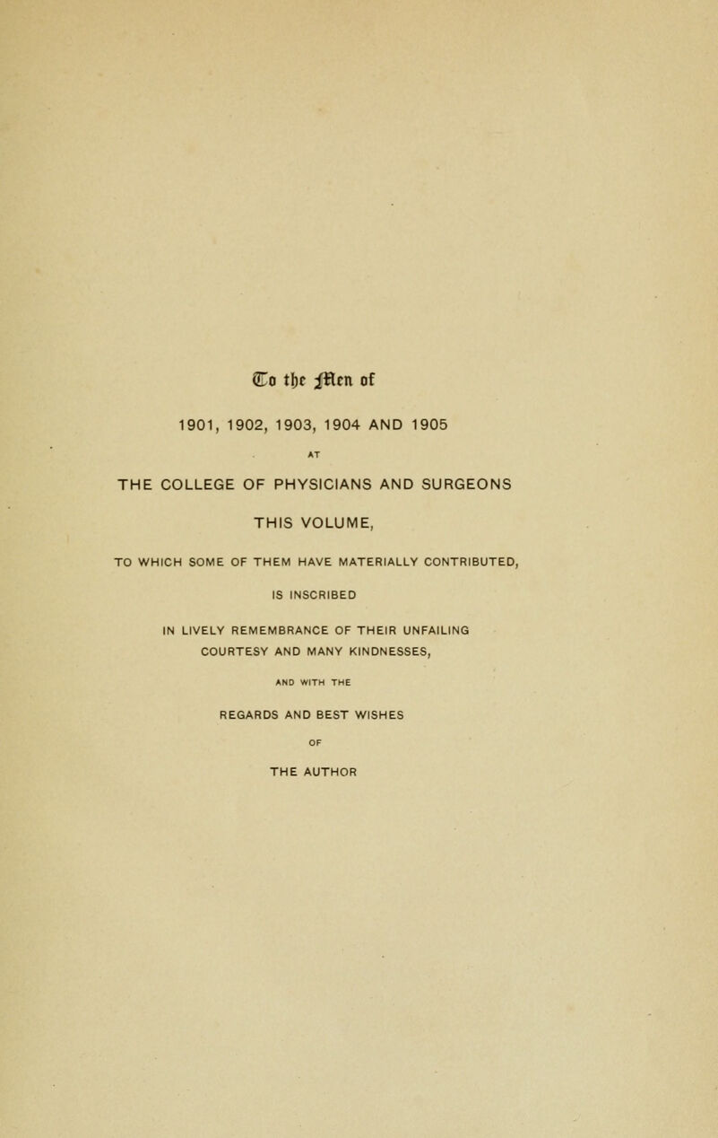 Co t\)t iflcn of 1901, 1902, 1903, 1904 AND 1905 AT THE COLLEGE OF PHYSICIANS AND SURGEONS THIS VOLUME, TO WHICH SOME OF THEM HAVE MATERIALLY CONTRIBUTED, IS INSCRIBED IN LIVELY REMEMBRANCE OF THEIR UNFAILING COURTESY AND MANY KINDNESSES, AND WITH THE REGARDS AND BEST WISHES OF THE AUTHOR