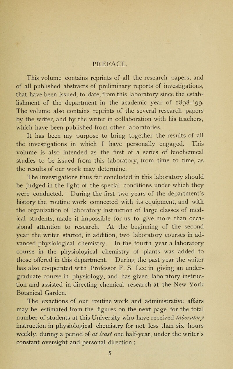 This volume contains reprints of all the research papers, and of all published abstracts of preliminary reports of investigations, that have been issued, to date, from this laboratory since the estab- lishment of the department in the academic year of 1898-99. The volume also contains reprints of the several research papers by the writer, and by the writer in collaboration with his teachers, which have been published from other laboratories. It has been my purpose to bring together the results of all the investigations in which I have personally engaged. This volume is also intended as the first of a series of biochemical studies to be issued from this laboratory, from time to time, as the results of our work may determine. The investigations thus far concluded in this laboratory should be judged in the light of the special conditions under which they were conducted. During the first two years of the department's history the routine work connected with its equipment, and with the organization of laboratory instruction of large classes of med- ical students, made it impossible for us to give more than occa- sional attention to research. At the beginning of the second year the writer started, in addition, two laboratory courses in ad- vanced physiological chemistry. In the fourth year a laboratory course in the physiological chemistiy of plants was added to those offered in this department. During the past year the writer has also cooperated with Professor F. S. Lee in giving an under- graduate course in physiology, and has given laboratory instruc- tion and assisted in directing chemical research at the New York Botanical Garden. The exactions of our routine work and administrative affairs may be estimated from the figures on the next page for the total number of students at this University who have received laboratory instruction in physiological chemistry for not less than six hours weekly, during a period of at least one half-year, under the writer's constant oversight and personal direction :