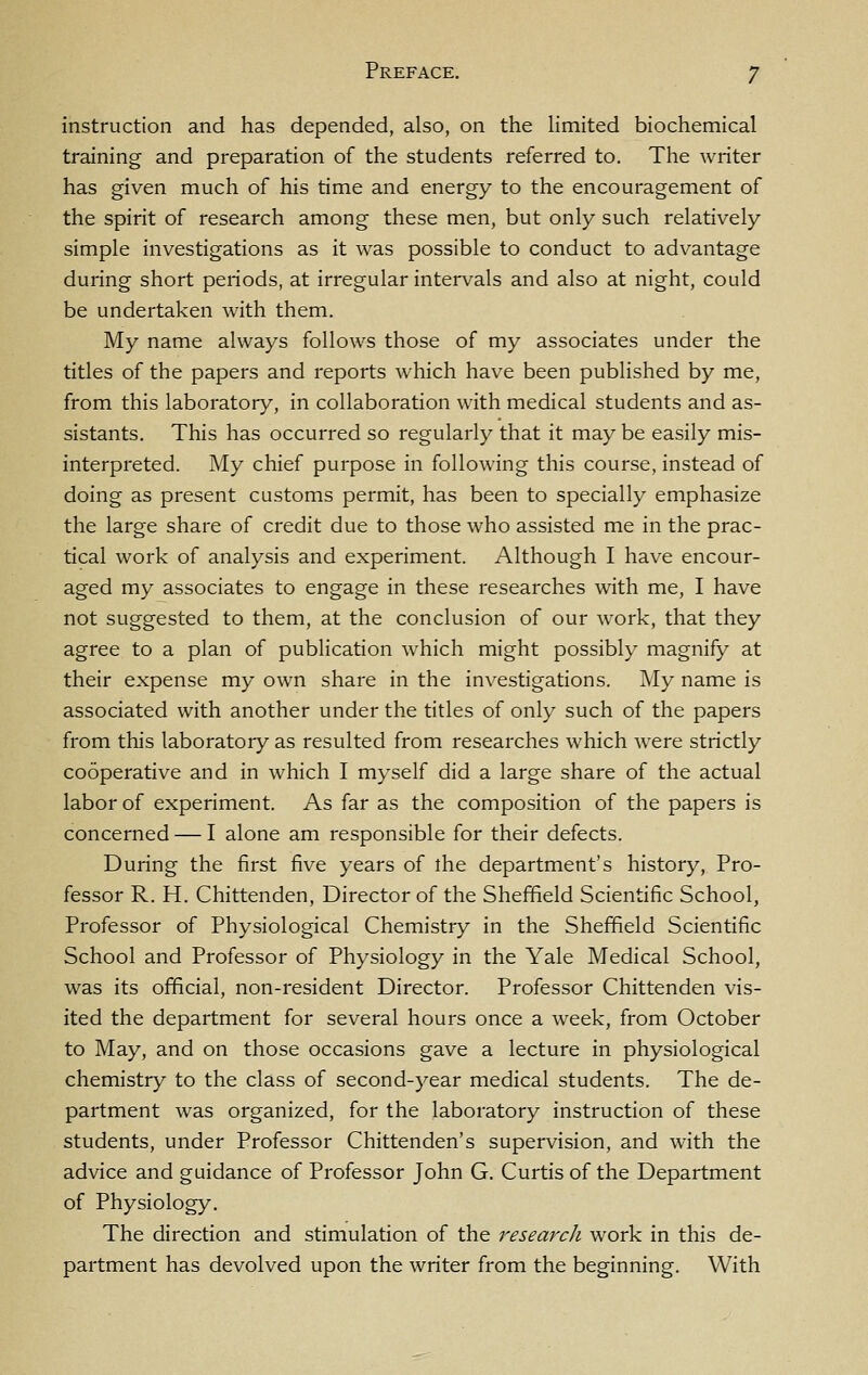 instruction and has depended, also, on the hmited biochemical training and preparation of the students referred to. The writer has given much of his time and energy to the encouragement of the spirit of research among these men, but only such relatively simple investigations as it was possible to conduct to advantage during short periods, at irregular intervals and also at night, could be undertaken with them. My name always follows those of my associates under the titles of the papers and reports which have been published by me, from this laboratory, in collaboration with medical students and as- sistants. This has occurred so regularly that it may be easily mis- interpreted. My chief purpose in following this course, instead of doing as present customs permit, has been to specially emphasize the large share of credit due to those who assisted me in the prac- tical work of analysis and experiment. Although I have encour- aged my associates to engage in these researches with me, I have not suggested to them, at the conclusion of our work, that they agree to a plan of publication which might possibly magnify at their expense my own share in the investigations. My name is associated with another under the titles of only such of the papers from this laboratory as resulted from researches which were strictly cooperative and in which I myself did a large share of the actual labor of experiment. As far as the composition of the papers is concerned — I alone am responsible for their defects. During the first five years of ihe department's history, Pro- fessor R. H. Chittenden, Director of the Sheffield Scientific School, Professor of Physiological Chemistry in the Sheffield Scientific School and Professor of Physiology in the Yale Medical School, was its official, non-resident Director. Professor Chittenden vis- ited the department for several hours once a week, from October to May, and on those occasions gave a lecture in physiological chemistry to the class of second-year medical students. The de- partment was organized, for the laboratory instruction of these students, under Professor Chittenden's supervision, and with the advice and guidance of Professor John G. Curtis of the Department of Physiology, The direction and stimulation of the research work in this de- partment has devolved upon the writer from the beginning. With