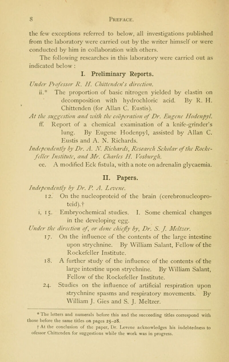 the few exceptions referred to below, all investigations published from the laboratory were carried out by the writer himself or were conducted b\' him in collaboration with others. The following researches in this laboratory were carried out as indicated below : I. Preliminary Reports. Under Professor R. H. Chittenden's direetion. ii.* The proportion of basic nitrogen yielded by elastin on decomposition with hydrochloric acid. By R. H. Chittenden (for Allan C. Eustis). At the suggestion and with the cooperation of Dr. Eugene Hodenpyl. ff. Report of a chemical examination of a knife-grinder's lung. By Eugene Hodenpyl, assisted by Allan C. Eustis and A. N. Richards. Independe)itly by Dr. A. N. Ric/iards, Research Scholar of the Rocke- feller Institute, and Mr. Charles H. Vosburgh. ee. A modified Eck fistula, with a note on adrenalin glycaemia. II. Papers. hidependently by Dr. P. A. Levene. 12. On the nucleoproteid of the brain (cerebronucleopro- teid).t i, 15. Enibr}'ochemical studies. I. Some chemical changes in the developing &^'g. Under the direetion of, or done chiefly by, Dr. S. J. Meltzer. 17. On the influence of the contents of the large intestine upon strychnine. By William Salant, Fellow of the Rockefeller Institute. 18. A further study of the influence of the contents of the large intestine upon strychnine. By William Salant, Fellow of the Rockefeller Institute. 24. Studies on the influence of artificial respiration upon strychnine spasms and respiratory movements. By William J. Gies and S. J. Meltzer. *The letters and numerals before this and the succeeding titles correspond with those before the same titles on pages 25-28. f At the conclusion of the paper, Dr. Levene acknowledges his indebtedness to ofessor Chittenden for suggestions while the work was in progress.