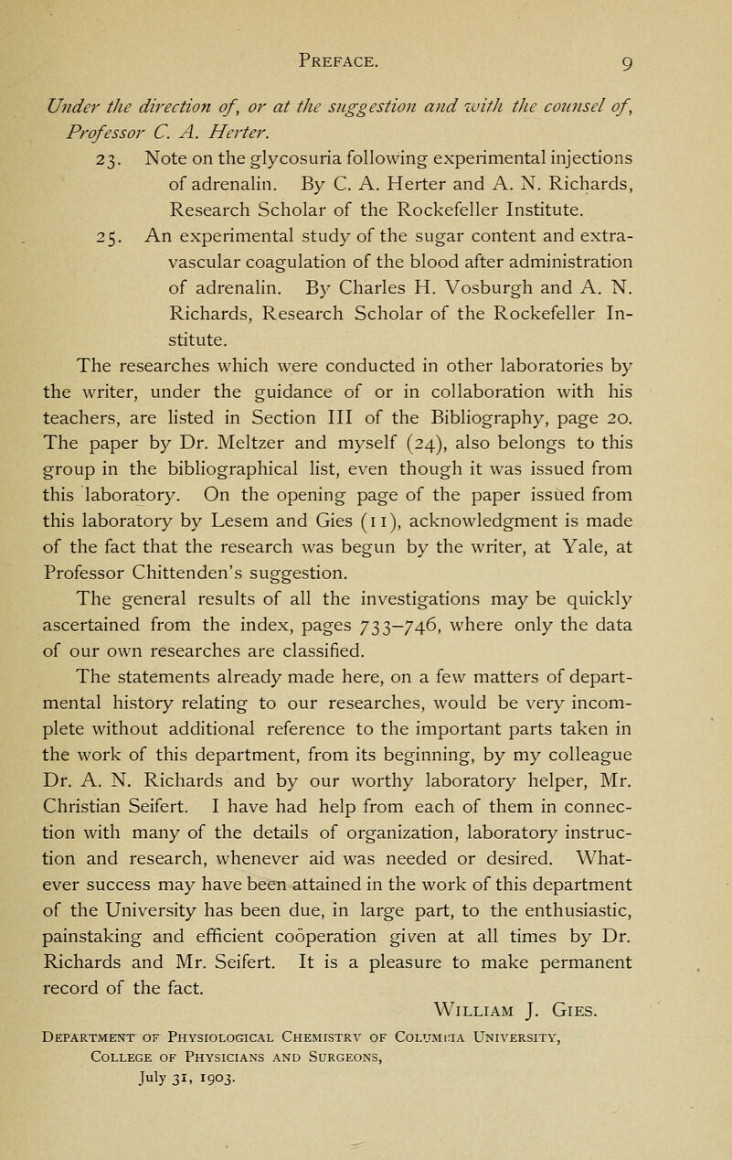 Under the direction of, or at the suggestion and ivitJi the counsel of, Professor C. A. Herter. 23. Note on the glycosuria following experimental injections of adrenalin. By C. A. Herter and A. N. Richards, Research Scholar of the Rockefeller Institute. 25. An experimental study of the sugar content and extra- vascular coagulation of the blood after administration of adrenalin. By Charles H. Vosburgh and A. N. Richards, Research Scholar of the Rockefeller In- stitute. The researches which were conducted in other laboratories by the writer, under the guidance of or in collaboration with his teachers, are Hsted in Section III of the Bibliography, page 20. The paper by Dr. Meltzer and myself (24), also belongs to this group in the bibliographical list, even though it was issued from this laboratory. On the opening page of the paper issued from this laboratory by Lesem and Gies (11), acknowledgment is made of the fact that the research was begun by the writer, at Yale, at Professor Chittenden's suggestion. The general results of all the investigations may be quickly ascertained from the index, pages 733-746, where only the data of our own researches are classified. The statements already made here, on a few matters of depart- mental history relating to our researches, would be very incom- plete without additional reference to the important parts taken in the work of this department, from its beginning, by my colleague Dr. A. N. Richards and by our worthy laboratory helper, Mr. Christian Seifert. I have had help from each of them in connec- tion with many of the details of organization, laboratory instruc- tion and research, whenever aid was needed or desired. What- ever success may have been attained in the work of this department of the University has been due, in large part, to the enthusiastic, painstaking and efficient cooperation given at all times by Dr. Richards and Mr. Seifert. It is a pleasure to make permanent record of the fact. William J. Gies. Departm:e:nt of Physiological Chemistry of Columi-ia University, College of Physicians and Surgeons, July 31, 1903.
