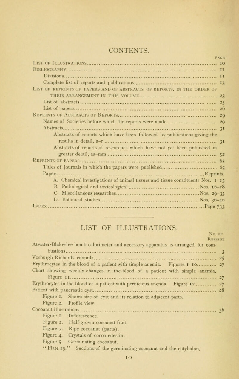 CONTENTS. FAtiE List of Ii,lustbations lo Bibliography ii Divisions II Complete list of reports and publications 13 List of reprints of papers and of abstracts of reports, in the order of their arrangement in this voi.imf. 23 List of abstracts 25 List of papers 26 Reprints of Abstracts ok Reports 29 Names of Societies before which the reports were made 29 Abstracts 31 Abstracts of reports which have l)een followed by publications giving the results in detail, a-r 31 Abstracts of reports of researches which have not yet been published in greater detail, aa-mm 52 Reprints of papers 65 Titles of journals in which the papers were published 65 Papers Reprints. A. Chemical investigations of animal tissues and tissue constituents Nos. I-15 B. Pathological and toxicological Nos. 16-28 C. Miscellaneous researches Nos. 29-35 D. Botanical studies Nos. 36-40 Index Page 733 LIST OF ILLUSTRATIONS. No. OP Repkint Atwater-Blakeslee bomb calorimeter and accessory apparatus as arranged for com- bustions 3 Vosburgh-Richards cannula 25 Erythrocytes in the blood of a patient with simple anemia. Figures i-io 27 Chart showing weekly changes in the blood of a patient with simple anemia. Figure II 27 Erythrocytes in the blood of a patient with pernicious anemia. Figure 12 27 Patient with pancreatic cyst 28 Figure I. Shows size of cyst and its relation to adjacent parts. Figure 2. Profile view. Cocoanut illustrations 36 Figure I. Inflorescence. Figure 2. Half-grown cocoanut fruit. Figure 3. Ripe cocoanut (parts). Figure 4. Crystals of cocoa edestin. Figure 5. Germinating cocoanut.  Plate 19. Sections of the germinating cocoanut and the cotyledon.