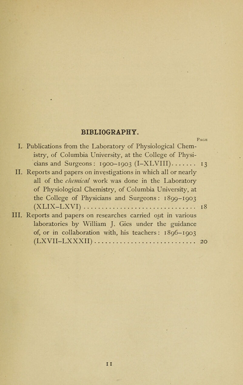 Page I. Publications from the Laboratory of Physiological Chem- istry, of Columbia University, at the College of Physi- cians and Surgeons : 1900-1903 (I-XLVIII) 13 II, Reports and papers on investigations in which all or nearly all of the clieiiiical work was done in the Laboratory of Physiological Chemistry, of Columbia University, at the College of Physicians and Surgeons: 1899-1903 (XLIX-LXVI) 18 III. Reports and papers on researches carried ojat in various laboratories by William J. Gies under the guidance of, or in collaboration with, his teachers: 1896-1903 (LXVII-LXXXII) 20