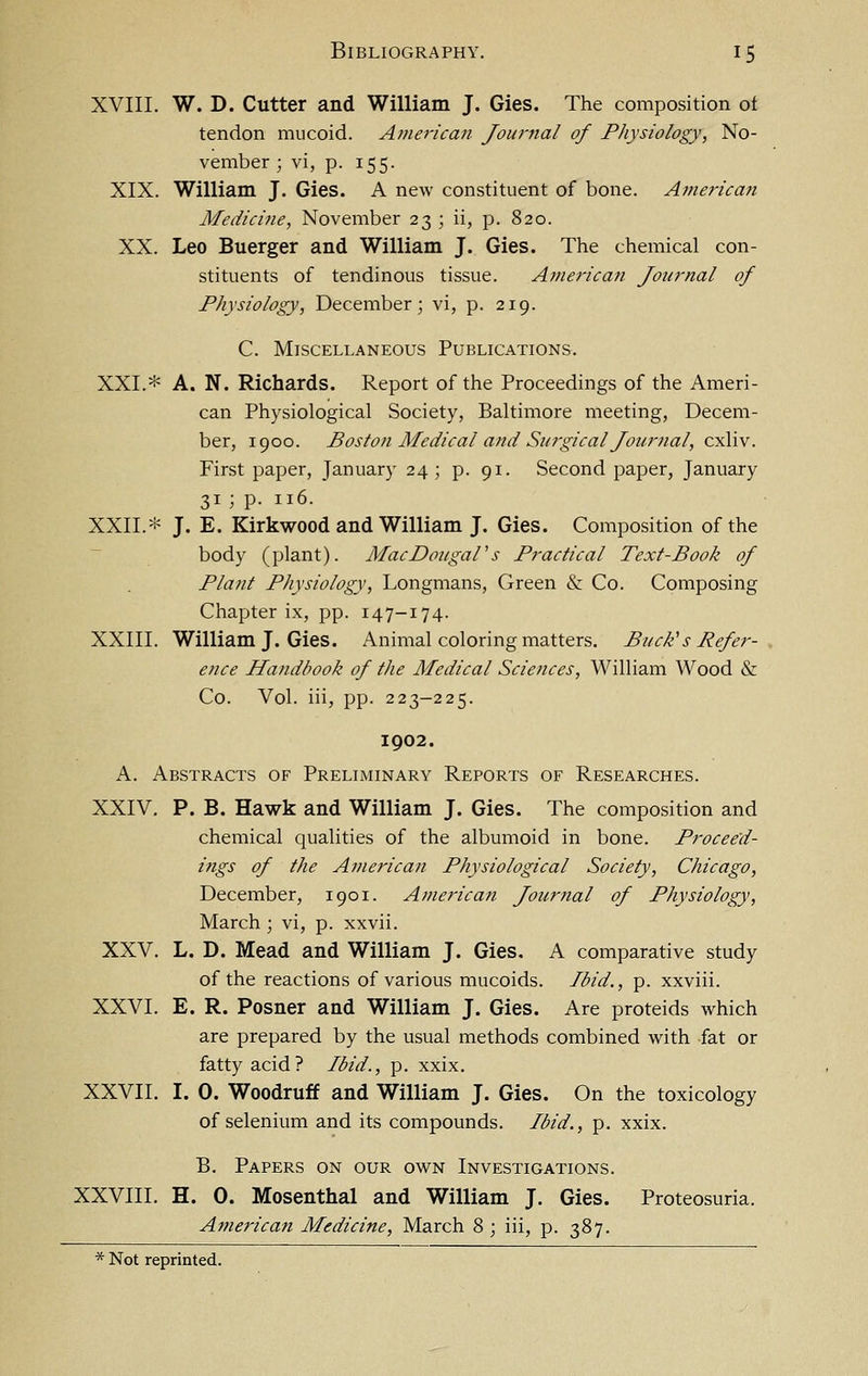 XVIII. W. D. Cutter and William J. Gies. The composition ot tendon mucoid. American Journal of Physiology, No- vember ; vi, p. 155. XIX. William J. Gies. A new constituent of bone. Americmi Medicine, November 23 ; ii, p. 820. XX. Leo Buerger and William J. Gies. The chemical con- stituents of tendinous tissue. American Journal of Physiology, December; vi, p. 219. C. Miscellaneous Publications. XXL* A. N. Richards. Report of the Proceedings of the Ameri- can Physiological Society, Baltimore meeting, Decem- ber, 1900. Bosto7i Medical and Su7'gical Journal, cxliv. First paper, January 24; p. 91. Second paper, January 31 ; p. 116. XXII.* J. E. Kirkwood and William J. Gies. Composition of the body (plant). MacDougaPs Practical Text-Book of Plant Physiology, Longmans, Green & Co. Composing Chapter ix, pp. 147-174. XXIII. William J. Gies. Animal coloring matters. Buck's Refer- ence Handbook of the Medical Sciences, William Wood & Co. Vol. iii, pp. 223-225. 1902. A. Abstracts of Preliminary Reports of Researches. XXIV. p. B. Hawk and William J. Gies. The composition and chemical qualities of the albumoid in bone. Proceed- ings of the American Physiological Society, Chicago, December, 1901. American Journal of Physiology, March ; vi, p. xxvii. XXV. L. D. Mead and William J. Gies. A comparative study of the reactions of various mucoids. Ibid., p. xxviii. XXVI. E. R. Posner and William J. Gies. Are proteids which are prepared by the usual methods combined with fat or fatty acid? Ibid., p. xxix. XXVII. I. 0. Woodruff and William J. Gies. On the toxicology of selenium and its compounds. Ibid., p. xxix. B. Papers on our own Investigations. XXVIII. H. 0. Mosenthal and William J. Gies. Proteosuria. American Medicine, March 8 ; iii, p. 387.