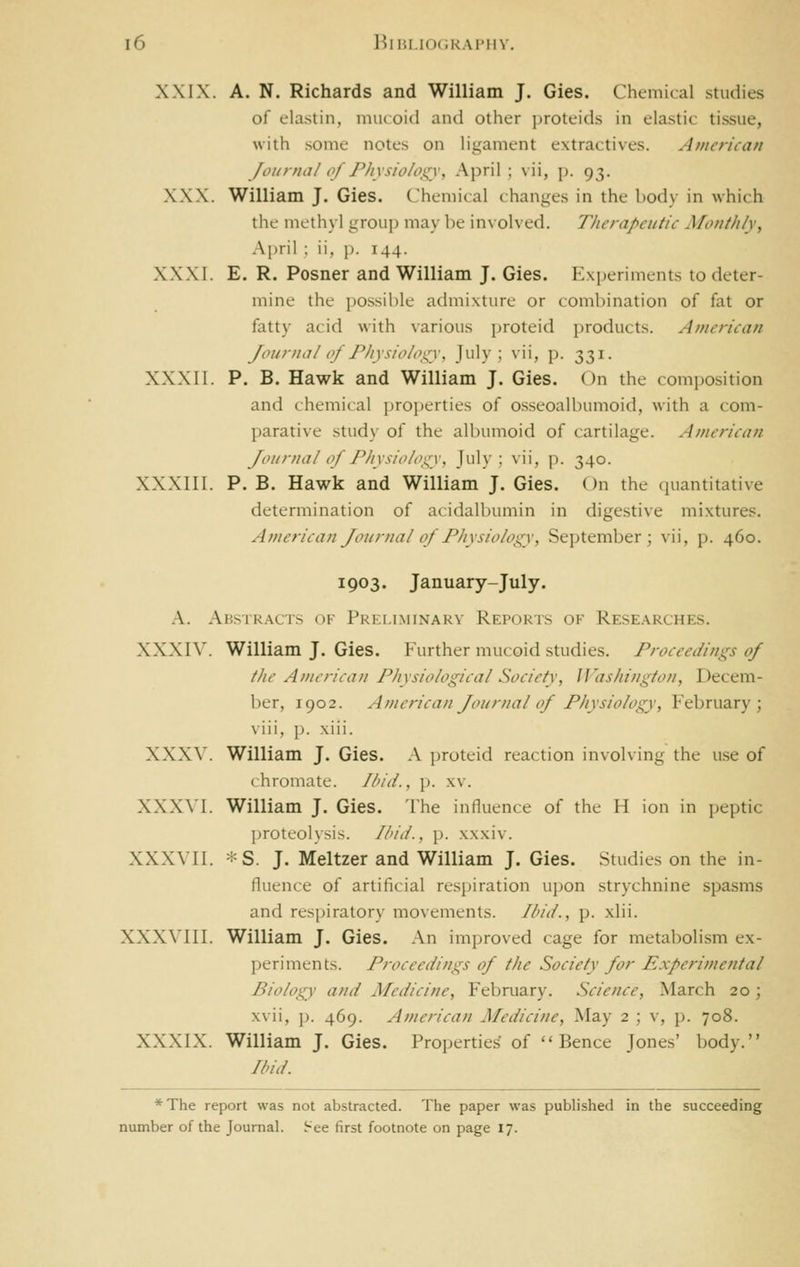 XXIX. A. N. Richards and William J. Gies. Chemical studies ol clastin, mucoid and other protcids in elastic tissue, •with some notes on hgament extractives. American Journal of Physiology, April; vii, p. 93. XXX. William J. Gies. Chemical changes in the body in which the methyl group may be involved. Therapeutic Monthly, April : ii. ]). 144. XXXI. E. R. Posner and William J. Gies. Experiments to deter- mine the possible admixture or combination of fat or fatty acid with various proteid products. American Journal of Physiology, J'^'lv : ^'i'? P- 331- XXXII. p. B. Hawk and William J. Gies. On the composition and chemical properties of osseoalbumoid, with a com- parative study of the albumoid of cartilage. American Journal of Physiology, July; vii, p. 340. XX.XIII. P. B. Hawk and William J. Gies. On the quantitative determination of acidalbumin in digestive mixtures. American Journal of Physiology, September; vii, p. 460. 1903. January-July. A. Abstr.acts of Preliminary Reports of Researches. XXXIV. William J. Gies. Further mucoid studies. Proceedings of the American Physiological Society, Washington, Decem- ber, 1902. American Journal of Physiology, February; viii, p. xiii. XXXV. William J. Gies. A proteid reaction involving the use of ( hromate. Ibid., p. xv. XXX\'I. William J. Gies. The influence of the H ion in peptic proteolysis. Ihid., \>. xxxiv. XXXVII. -^ S. J. Meltzer and William J. Gies. Studies on the in- fluence of artificial respiration u])on strychnine spasms and rfsi)iratory movements. Ibid., p. xlii. XXXVIII. William J. Gies. An improved cage for metabolism ex- periments. Proceedings of the Society for Experimental Biology and Medicine, February. Science, March 20; xvii, p. 469. American Medicine, May 2 ; v, p. 708. XXXIX. William J. Gies. Properties of Pence Jones' body. find. *The report was not abstracted. The paper was published in the succeeding number of the Journal, i-ee first footnote on page 17.