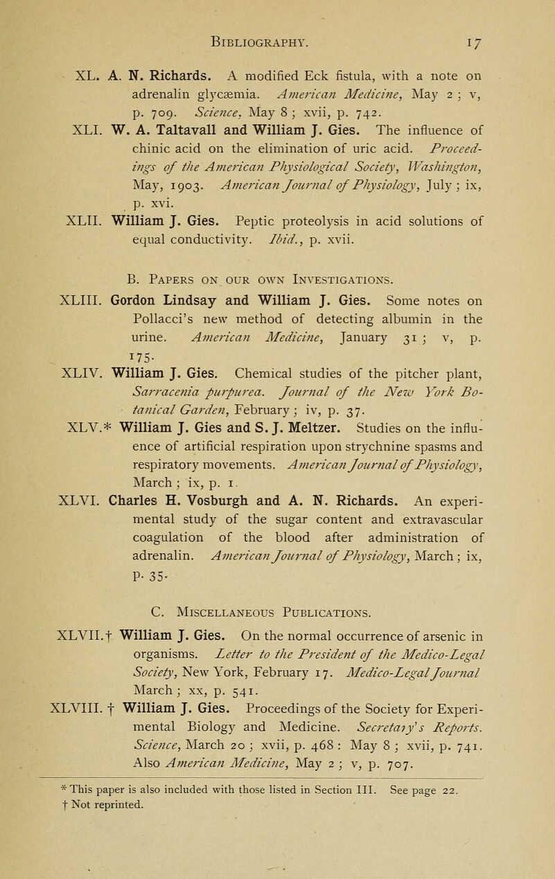 XL. A. N. Richards. A modified Eck fistula, with a note on adrenalin gl}xaemia. American Medicine, May 2 ; v, p. 709. Science, May 8 ; xvii, p. 742. XLI. W. A. Taltavall and William J. Gies. The influence of chinic acid on the elimination of uric acid. Proceed- ings of the American Physiological Society, JVashington, May, 1903. American Journal of Physiology, July; ix, p. xvi. XLII. William J. Gies. Peptic proteolysis in acid solutions of equal conductivity. Ibid., p. xvii. B. Papers on our own Investigations. XLIII. Gordon Lindsay and William J. Gies. Some notes on Pollacci's new method of detecting albumin in the urine. American Medicine, January 31 ; v, p. 175- XLIV. William J. Gies. Chemical studies of the pitcher plant, Sarracenia purpurea. Journal of the New York Bo- ■ tanical Garden, February; iv, p. 37. XLV.* William J. Gies and S.J. Meltzer. Studies on the influ- ence of artificial respiration upon strychnine spasms and respiratory movements. American Joiirnal of Physiology, March ; ix, p. i. XLVI. Charles H. Vosburgh and A. N. Richards. An experi- mental study of the sugar content and extravascular coagulation of the blood after administration of adrenalin. Ame7'ican Journal of Physiology, W-dsoh; ix, P- 35- C. Miscellaneous Publications. XLVII.f William J. Gies. On the normal occurrence of arsenic in organisms. Letter to the President of the Medico-Legal 6'(9«V/}', New York, February 17. Medico-Legal Journal March ; xx, p. 541. XLVIII. f William J. Gies. Proceedings of the Society for Experi- mental Biology and Medicine. SecretaiJs Rep07-ts. Science, March 20 ; xvii, p. 468 : May 8 ; xvii, p. 741. Also Americaji Medicine, May 2 ; v, p. 707. *This paper is also included with those listed in Section III. See page 22. f Not reprinted.