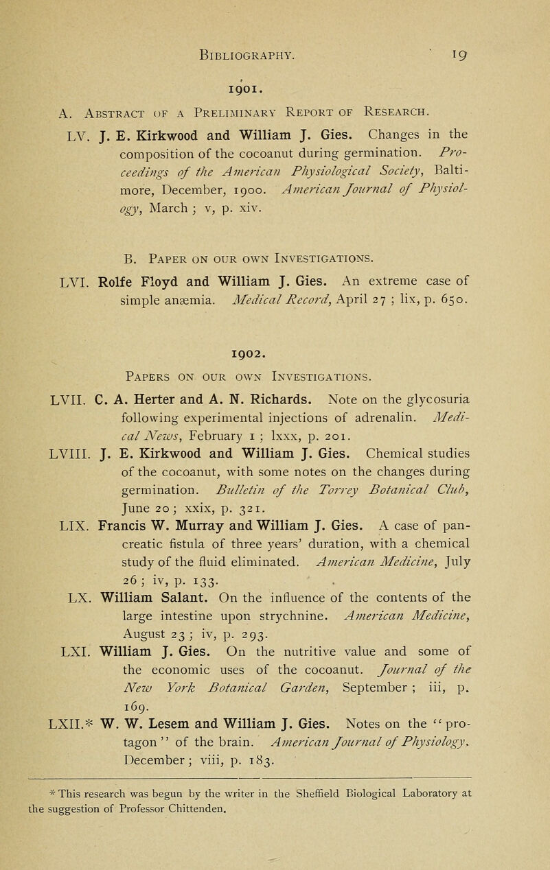 1901. A. Abstract of a Preliminary Report of Research. LV. J. E. Kirkwood and William J. Gies. Changes in the composition of the cocoanut during germination. Pro- ceedings of the American Physiological Society, Balti- more, December, 1900. American Joiiriial of Physiol- ogy, March ; v, p. xiv. B. Paper on our own Investigations. LVI. Rolfe Floyd and William J. Gies. x\n extreme case of simple anaemia. Medical Record, April 27 ; lix, p. 650. 1902. Papers on our own Investigations. LVII. C. A. Herter and A. N. Richards. Note on the glycosuria following experimental injections of adrenalin. Medi- cal News, February i ; Ixxx, p. 201. LVIII. J. E. Kirkwood and William J. Gies. Chemical studies of the cocoanut, with some notes on the changes during germination. Bulleti?i of the Torrey Botanical Club, June 20; xxix, p. 321. LIX. Francis W. Murray and William J. Gies. A case of pan- creatic fistula of three years' duration, with a chemical study of the fluid eliminated. American Medicine, July 26; iv, p. 133. LX. William Salant. On the influence of the contents of the large intestine upon strychnine. Americait Medicine, August 23; iv, p. 293. LXI. William J. Gies. On the nutritive value and some of the economic uses of the cocoanut. Journal of the New York Botanical Garden, September ; iii, p. 169. LXII.* W. W. Lesem and William J. Gies. Notes on the  pro- tagon  of the brain. American Joitrnal of Physiology. December; viii, p. 183. * This research was begun by the writer in the Sheffield Biological Laboratory at the suggestion of Professor Chittenden.