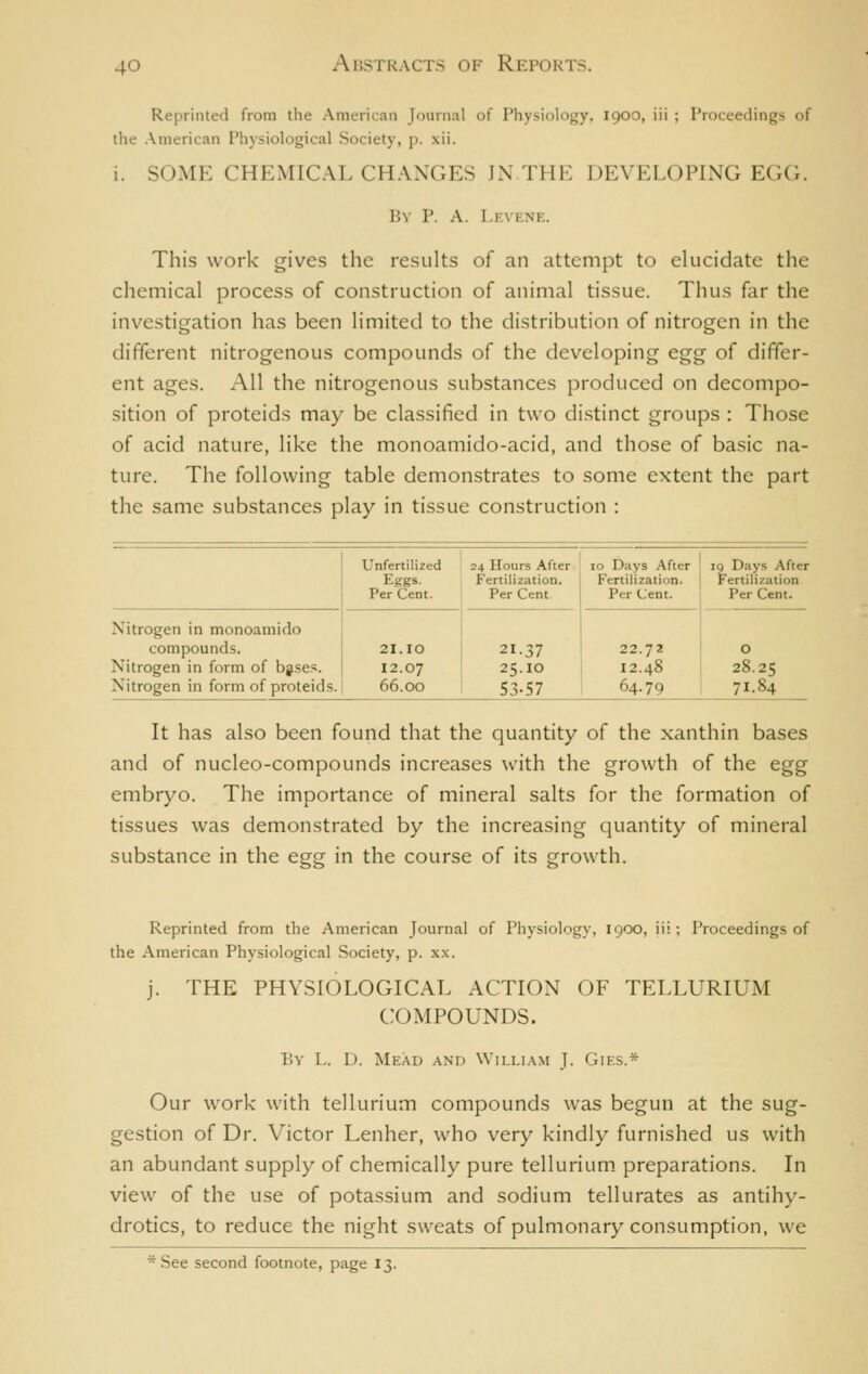 Reprinted from the American Journal of Physiology. 1900, iii ; Proceedings of the .\merican Physiological Society, p. xii. i. SOME CHEMICAL CH.WGES JN THE DEVELOPING EGG. By P. A. Levkne. This work gives the results of an attempt to elucidate the chemical process of construction of animal tissue. Thus far the investigation has been limited to the distribution of nitrogen in the different nitrogenous compounds of the developing egg of differ- ent ages. All the nitrogenous substances produced on decompo- sition of proteids may be classified in two di.stinct groups : Those of acid nature, like the monoamido-acid, and those of basic na- ture. The following table demonstrates to some extent the part the same substances play in tissue construction : Nitrogen in monoamido compounds. Nitrogen in form of bjses. Nitrogen in form of proteids. Unfertilized 24 Hours After ; 10 Days After Eggs. Fertilization. Fertilization. Per Cent. Per Cent Per (Jent. 21.10 12.07 66.00 21.37 25.10 53-57 22.72 12.48 64.79 19 Days After Fertilization Per Cent. O 28.25 71.84 It has also been found that the quantity of the xanthin bases and of nucleo-compounds increases with the growth of the egg embryo. The importance of mineral salts for the formation of tissues was demonstrated by the increasing quantity of mineral substance in the egg in the course of its growth. Reprinted from the American Journal of Physiology, 1900, iii ; Proceedings of the American Physiological Society, p. x.x. j. THE PHYSIOLOGICAL ACTION OF TELLURIUM COMPOUNDS. By L. D. Mead and William J. Gies.* Our work with tellurium compounds was begun at the sug- gestion of Dr. Victor Lenher, who very kindly furnished us with an abundant supply of chemically pure tellurium, preparations. In view of the use of potassium and sodium tell urates as antihy- drotics, to reduce the night sweats of pulmonary consumption, we