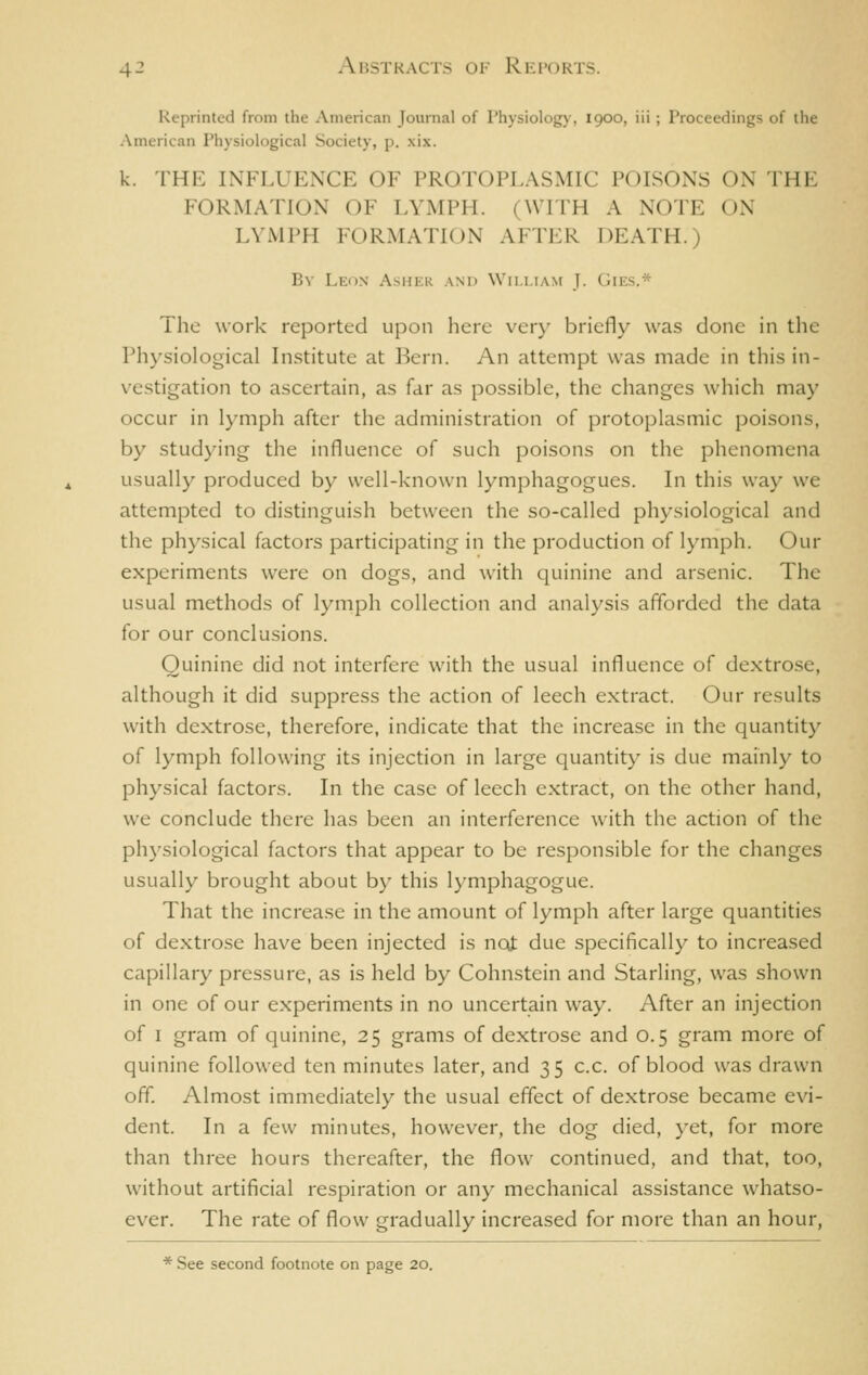 Reprinted from the American Journal of Physiology, 1900, iii; Proceedings of the American Physiological Society, p. xix. k. THK INFLUENCE OF PROTOPLASMIC POISONS ON THE FORMATION OF LYMPH. (WTTH A NOTE ON LYMPH FORMATION AFTER DEATH.) By Leon Asher and Wii.iiam J. Gies.* The work reported upon here very briefly was done in the Physiological Institute at Bern. An attempt was made in this in- vestigation to ascertain, as far as possible, the changes which may occur in lymph after the administration of protoplasmic poisons, by studying the influence of such poisons on the phenomena usually produced by well-known lymphagogues. In this way we attempted to distinguish between the so-called physiological and the physical factors participating in the production of lymph. Our experiments were on dogs, and with quinine and arsenic. The usual methods of lymph collection and analysis afforded the data for our conclusions. Quinine did not interfere with the usual influence of dextrose, although it did suppress the action of leech extract. Our results with dextrose, therefore, indicate that the increase in the quantity of lymph following its injection in large quantity is due mainly to physical factors. In the case of leech extract, on the other hand, we conclude there has been an interference with the action of the physiological factors that appear to be responsible for the changes usually brought about by this lymphagogue. That the increase in the amount of lymph after large quantities of dextrose have been injected is not due specifically to increased capillary pressure, as is held by Cohnstcin and Starling, was shown in one of our experiments in no uncertain way. After an injection of I gram of quinine, 25 grams of dextrose and 0.5 gram more of quinine followed ten minutes later, and 35 c.c. of blood was drawn off Almost immediately the usual effect of dextrose became evi- dent. In a few minutes, however, the dog died, yet, for more than three hours thereafter, the flow continued, and that, too, without artificial respiration or any mechanical assistance whatso- ever. The rate of flow gradually increased for more than an hour,