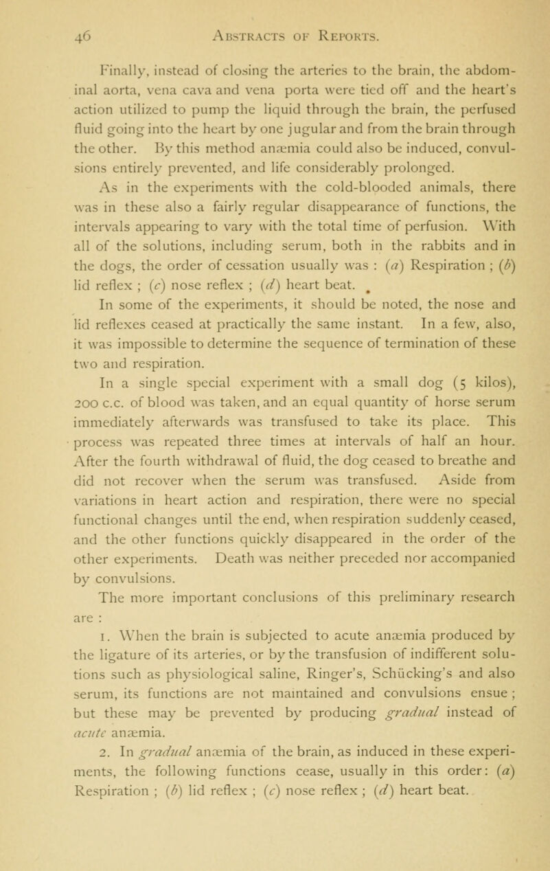 Finally, instead of closing the arteries to tiic brain, the abdom- inal aorta, vena cava and vena porta were tied off and the heart's action utilized to pump the liquid through the brain, the perfused fluid going into the heart by one jugular and from the brain through the other. By this method anremia could also be induced, convul- sions entirely prevented, and life considerably prolonged. As in the experiments with the cold-blooded animals, there was in these also a fairly regular disappearance of functions, the intervals appearing to vary with the total time of perfusion. With all of the solutions, including serum, both in the rabbits and in the dogs, the order of cessation usually was : (a) Respiration ; (/?) lid reflex ; (c) nose reflex ; (V/) heart beat. In some of the experiments, it should be noted, the nose and lid reflexes ceased at practically the same instant. In a few, also, it was impossible to determine the sequence of termination of these two and respiration. In a single special experiment with a small dog (5 kilos), 200 c.c. of blood was taken, and an equal quantity of horse .serum immediately afterwards was transfused to take its place. This process was repeated three times at intervals of half an hour. After the fourth withdrawal of fluid, the dog ceased to breathe and did not recover when the serum was transfused. Aside from variations in heart action and respiration, there were no special functional changes until the end, when respiration suddenly ceased, and the other functions quickly disappeared in the order of the other experiments. Death was neither preceded nor accompanied by convulsions. The more important conclusions of this preliminary research are : 1. When the brain is subjected to acute anaemia produced by the ligature of its arteries, or by the transfusion of indifferent solu- tions such as physiological saline. Ringer's, Schi'icking's and also serum, its functions are not mamtained and convulsions ensue ; but these may be prevented by producing gradual instead of acute anaemia. 2. In gradual ancemia of the brain, as induced in these experi- ments, the following functions cease, usually in this order: (a) Respiration ; {b) lid reflex ; {c) nose reflex ; {d) heart beat.