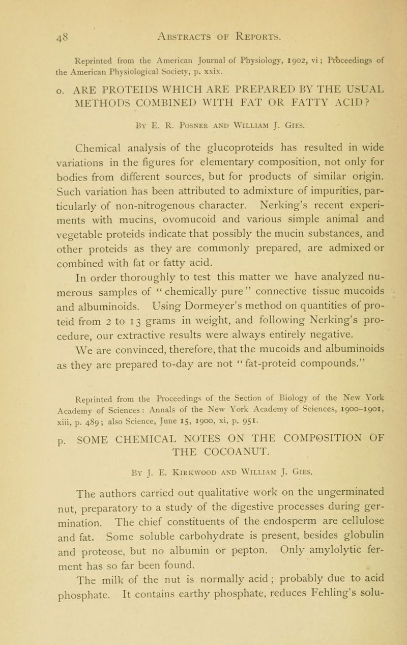 Reprinted from the American Journal of Physiolog)', 1902, vi; Proceedings of the American Physiological Society, p. xxix. o. ARE PROTEIDS WHICH ARE PREPARED BY THE USUAL METHODS COMBINED WITH FAT OR FATTY ACID? BV E. R. POSNER AND WlI.LIAM J. GlK.S. Chemical analysis of the glucoproteids has resulted in wide variations in the figures for elementary composition, not onl}- for bodies from different sources, but for products of similar origin. Such variation has been attributed to admixture of impurities, par- ticularly of non-nitrogenous character. Nerking's recent experi- ments with mucins, ovomucoid and various simple animal and vegetable proteids indicate that possibly the mucin substances, and other proteids as they are commonly prepared, are admixed or combined with fat or fatty acid. In order thoroughly to test this matter we have analyzed nu- merous samples of chemically pure connective tissue mucoids and albuminoids. Using Dormeyer's method on quantities of pro- teid from 2 to 13 grams in weight, and following Nerking's pro- cedure, our extractive results were always entirely negative. We are convinced, therefore, that the mucoids and albuminoids as they are prepared to-day are not  fat-proteid compounds. Repiinted from the Proceedings of the Section of Biology of the New York Academy of Sciences: Annals of the New York Academy of Sciences, 1900-1901, xiii, p. 489; also Science, June 15, 1900, xi, p. 951. p. SOME CHEMICAL NOTES ON THE COMPOSITION OF THE COCOANUT. By J. E. KiKKWooD and \Yili.iam J. Gies. The authors carried out qualitative work on the ungerminated nut, preparatory to a study of the digestive processes during ger- mination. The chief constituents of the endosperm are cellulose and fat. Some soluble carbohydrate is present, besides globulin and proteose, but no albumin or pepton. Only amylolytic fer- ment has so far been found. The milk of the nut is normally acid ; probably due to acid phosphate. It contains earthy phosphate, reduces Fehling's solu-