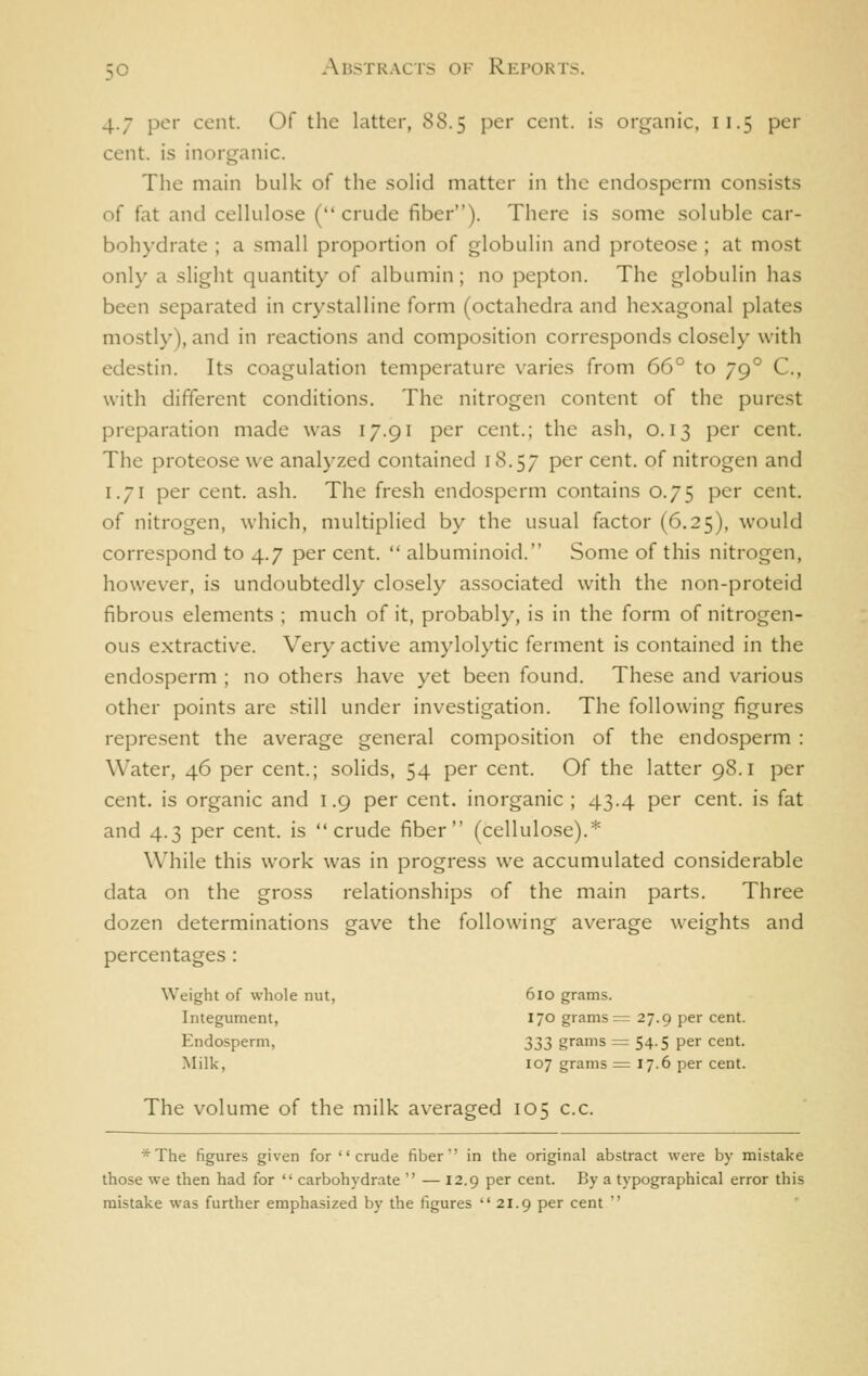 4.7 per cent. Of the latter, 88.5 per cent, i.s organic, 11.5 per cent, is inorganic. The main bulk of the solid matter in the endosperm consists of fat and cellulose (crude fiber). There is some soluble car- bohydrate ; a small proportion of globulin and proteose; at most only a slight quantity of albumin ; no pepton. The globulin has been separated in crystalline form (octahedra and hexagonal plates mostly), and in reactions and composition corresponds closely with edestin. Its coagulation temperature varies from 66° to 79° C, with different conditions. The nitrogen content of the purest preparation made was 17.91 per cent.; the ash, 0.13 per cent. The proteose we analyzed contained 18.57 P^* cent, of nitrogen and 1.71 per cent. ash. The fresh endosperm contains 0.75 per cent, of nitrogen, which, multiplied by the usual factor (6.25), would correspond to 4.7 per cent.  albuminoid. Some of this nitrogen, however, is undoubtedly closely associated with the non-proteid fibrous elements ; much of it, probably, is in the form of nitrogen- ous extractive. Very active amylolytic ferment is contained in the endosperm ; no others have yet been found. These and various other points are .still under investigation. The following figures represent the average general composition of the endosperm : Water, 46 per cent.; solids, 54 per cent. Of the latter 98.1 per cent, is organic and 1.9 per cent, inorganic ; 43.4 per cent, is fat and 4.3 per cent, is crude fiber (cellulose).* While this work was in progress we accumulated considerable data on the gross relationships of the main parts. Three dozen determinations gave the following average weights and percentages : Weight of whole nut, 610 grams. Integument, 170 grams = 27.9 per cent. Endosperm, 233 grams = 54.5 per cent. Milk, 107 grams ^ 17.6 per cent. The volume of the milk averaged 105 c.c. *The figures given for crude fiber in the original abstract were by mistake those we then had for  carbohydrate  — 12.9 per cent. By a typographical error this mistake was further emphasized by the figures  21.9 per cent 