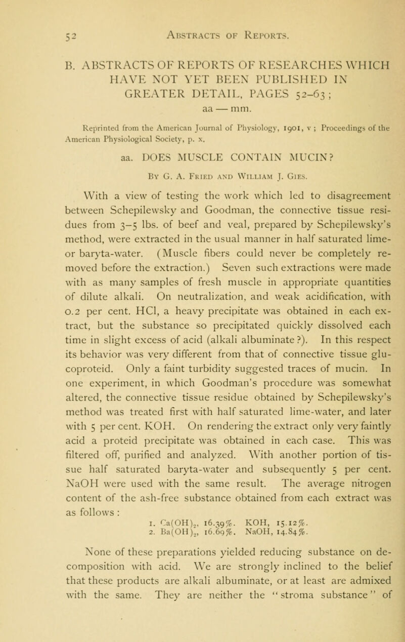 B. ABSTRACTS OF REPORTS OF RESEARCHES WHICH HAVE NOT VET BEEN PUBLISHED IN GREATER DP:TAIL, PAGES 52-63; aa — mm. Reprinted from the American Journal of Physiology, 1901, v ; Proceedings of the American Physiological Society, p. x. aa. DOES MUSCLE CONTALX MUCIN? By G. a. Fried and William J. Gies. With a view of testing the work which led to disagreement between Schepilewsky and Goodman, the connective tissue resi- dues from 3-5 lbs. of beef and veal, prepared by Schepilewsky's method, were extracted in the usual manner in half saturated lime- or baryta-water. (Muscle fibers could never be completely re- moved before the extraction.) Seven such extractions were made with as many samples of fresh muscle in appropriate quantities of dilute alkali. On neutralization, and weak acidification, with 0.2 per cent. HCl, a heavy precipitate was obtained in each ex- tract, but the substance so precipitated quickly dissolved each time in slight excess of acid (alkali albuminate ?). In this respect its behavior was very different from that of connective tissue glu- coproteid. Onl}- a faint turbidity suggested traces of mucin. In one experiment, in which Goodman's procedure was somewhat altered, the connective tissue residue obtained by Schepilewsky's method was treated first with half saturated lime-water, and later with 5 percent. KOH. On rendering the extract only very faintly acid a proteid precipitate was obtained in each case. This was filtered off, purified and analyzed. With another portion of tis- sue half saturated baryta-water and subsequently 5 per cent. NaOH were used with the same result. The average nitrogen content of the ash-free substance obtained from each extract was as follows : 1. Ca(OH).„ 16.-,9%. KOH, 15.12%. 2. Ba(0H)2, i6.6q%. NaOH, 14.84%. None of these preparations yielded reducing substance on de- composition with acid. We are strongly inclined to the belief that these products are alkali albuminate, or at least are admixed w'ith the same. They are neither the stroma substance of