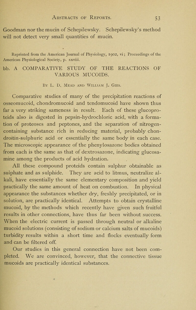 Goodman nor the mucin of Schepilewsky. Schepilewsky's method will not detect very small quantities of mucin. Reprinted from the American Journal of Physiology, 1902, vi; Proceedings of the American Physiological Society, p. xxviii. bb. A COMPARATIVE STUDY OF THE REACTIONS OF VARIOUS MUCOIDS. By L. D. Mead and William J- Gies. Comparative studies of many of the precipitation reactions of osseomucoid, chondromucoid and tendomucoid have shown thus far a very striking sameness in result. Each of these glucopro- teids also is digested in pepsin-hydrochloric acid, with a forma- tion of proteoses and peptones, and the separation of nitrogen- containing substance rich in reducing material, probably chon- droitin-sulphuric acid or essentially the same body in each case. The microscopic appearance of the phenylosazone bodies obtained from each is the same as that of dextrosazone, indicating glucosa- mine among the products of acid hydration. All these compound proteids contain sulphur obtainable as sulphate and as sulphide. They are acid to litmus, neutralize al- kali, have essentially the same elementary composition and yield practically the same amount of heat on combustion. In physical appearance the substances whether dry, freshly precipitated, or in solution, are practically identical. Attempts to obtain crystalline mucoid, by the methods which recently have given such fruitful results in other connections, have thus far been without success. When the electric current is passed through neutral or alkaline mucoid solutions (consisting of sodium or calcium salts of mucoids) turbidity results within a short time and flocks eventually form and can be filtered off. Our studies in this general connection have not been com- pleted. We are convinced, however, that the connective tissue mucoids are practically identical substances.