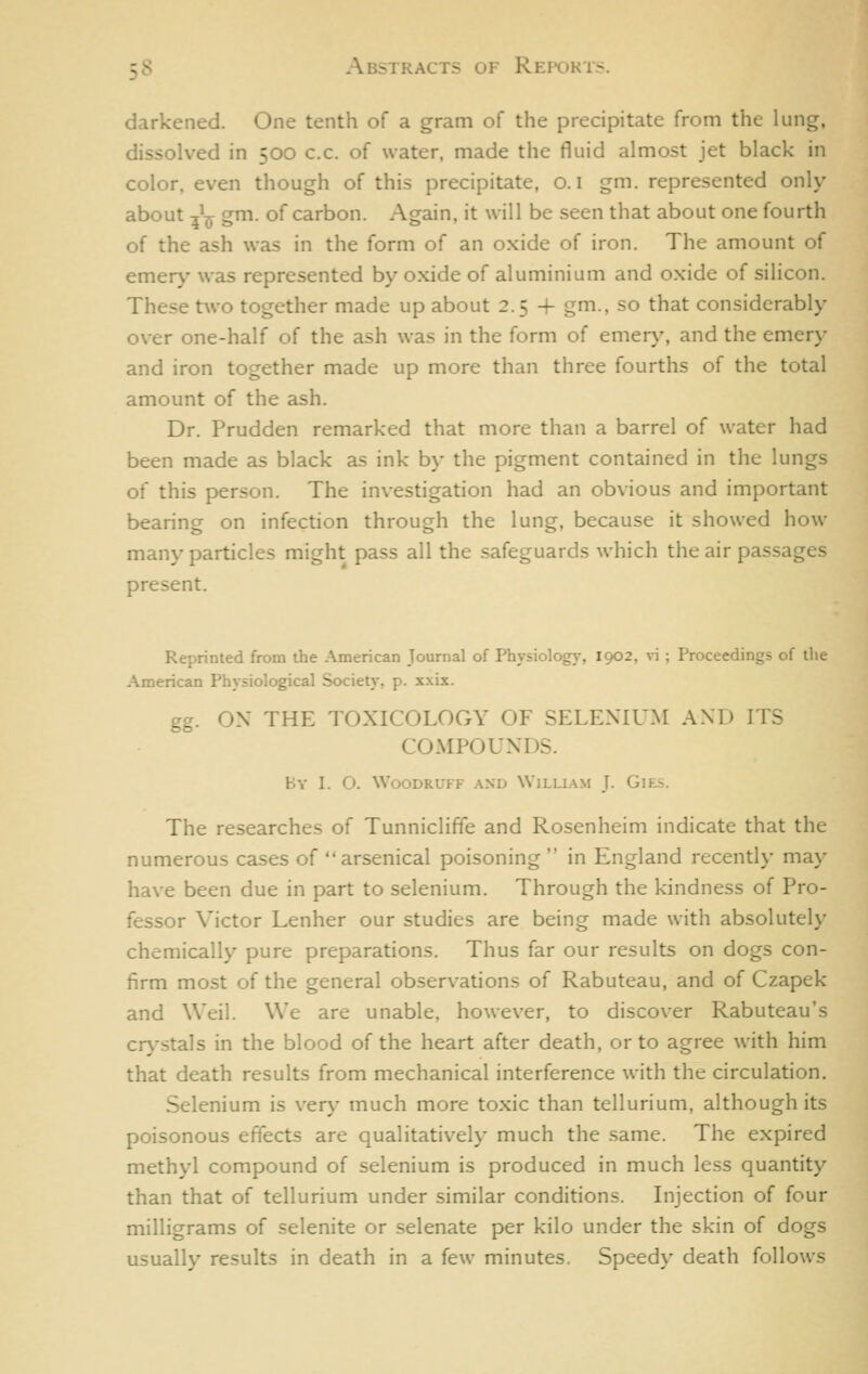 darkened. One tenth of a gram of the precipitate from the lung, dissolved in 500 c.c. of water, made the fluid almost jet black in color, even though of this precipitate, o. i gm. represented only about ^^ gm. of carbon. Again, it will be seen that about one fourth of the ash was in the form of an oxide of iron. The amount of emer>' was represented by oxide of aluminium and oxide of silicon. These two together made up about 2.5 + gm., so that considerably over one-half of the ash was in the form of emery, and the emery and iron together made up more than three fourths of the total amount of the ash. Dr. Prudden remarked that more than a barrel of water had been made as black as ink by the pigment contained in the lungs of this person. The investigation had an obvious and important bearing on infection through the lung, because it showed how many particles might pass all the safeguards which the air pas.sages present. Reprinted from the American Journal of Physiology, 1902, vi ; Proceedings of the American Physiological Society, p. xxix. gg. OX THE TOXICOLOGY OF SELENIUM AND ITS COMPOUNDS. By I. O. Woodruff and William J. GiEs. The researches of Tunniclifie and Rosenheim indicate that the numerous cases of arsenical poisoning  in England recently may have been due in part to selenium. Through the kindness of Pro- fessor Victor Lenher our studies are being made with absolutely chemically pure preparations. Thus far our results on dogs con- firm most of the general observations of Rabuteau, and of Czapek and Weil. We are unable, however, to discover Rabuteau's crystals in the blood of the heart after death, or to agree with him that death results from mechanical interference with the circulation. Selenium is very much more toxic than tellurium, although its poisonous effects are qualitatively much the same. The expired methyl compound of selenium is produced in much less quantity than that of tellurium under similar conditions. Injection of four milligrams of selenite or selenate per kilo under the skin of dogs usually results in death in a few minutes. Speedy death follows