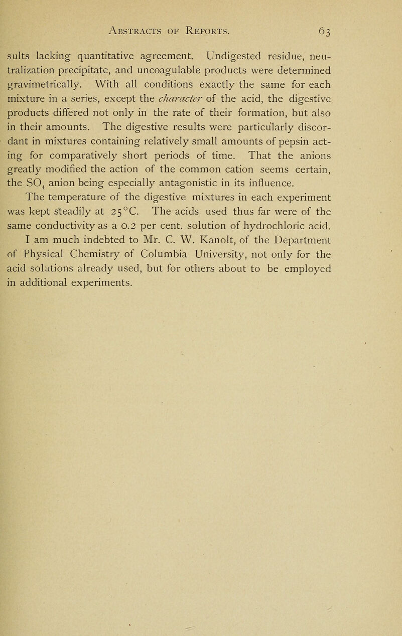 suits lacking quantitative agreement. Undigested residue, neu- tralization precipitate, and uncoagulable products were determined gravimetrically. With all conditions exactly the same for each mixture in a series, except the character of the acid, the digestive products differed not only in the rate of their formation, but also in their amounts. The digestive results were particularly discor- dant in mixtures containing relatively small amounts of pepsin act- ing for comparatively short periods of time. That the anions greatly modified the action of the common cation seems certain, the SO^ anion being especially antagonistic in its influence. The temperature of the digestive mixtures in each experiment was kept steadily at 25°C. The acids used thus far were of the same conductivity as a 0.2 per cent, solution of hydrochloric acid. I am much indebted to Mr. C. W. Kanolt, of the Department of Physical Chemistry of Columbia University, not only for the acid solutions already used, but for others about to be employed in additional experiments.