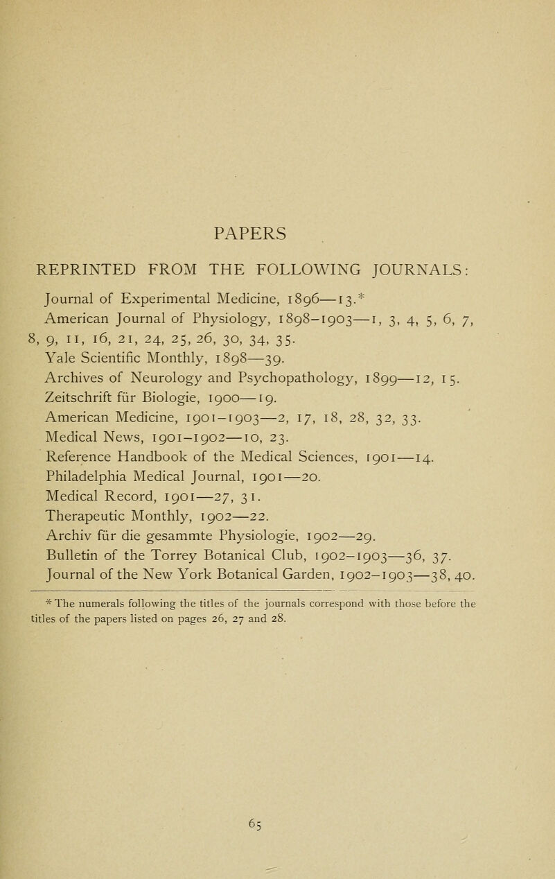 PAPERS REPRINTED FROM THE FOLLOWING JOURNALS: Journal of Experimental Medicine, 1896—13.* American Journal of Physiology, 1898-1903—i, 3, 4, 5, 6, 7, 5, 9, II, 16, 21, 24, 25, 26, 30, 34, 35. Yale Scientific Monthly, 1898—39. Archives of Neurology and Psychopathology, 1899—12, 15. Zeitschrift fiir Biologic, 1900—19. American Medicine, 1901-1903—2, 17, 18, 28, 32, 33. Medical News, 1901-1902—10, 23. Reference Handbook of the Medical Sciences, [901 —14. Philadelphia Medical Journal, 1901—20. Medical Record, 1901—27, 31. Therapeutic Monthly, 1902—22. Archiv fiir die gesammte Physiologic, 1902—29. Bulletin of the Torrey Botanical Club, 1902-1903—36, 37. Journal of the New York Botanical Garden, 1902—1903—38, 40. * The numerals following the titles of the journals correspond with those before the titles of the papers listed on pages 26, 27 and 28.