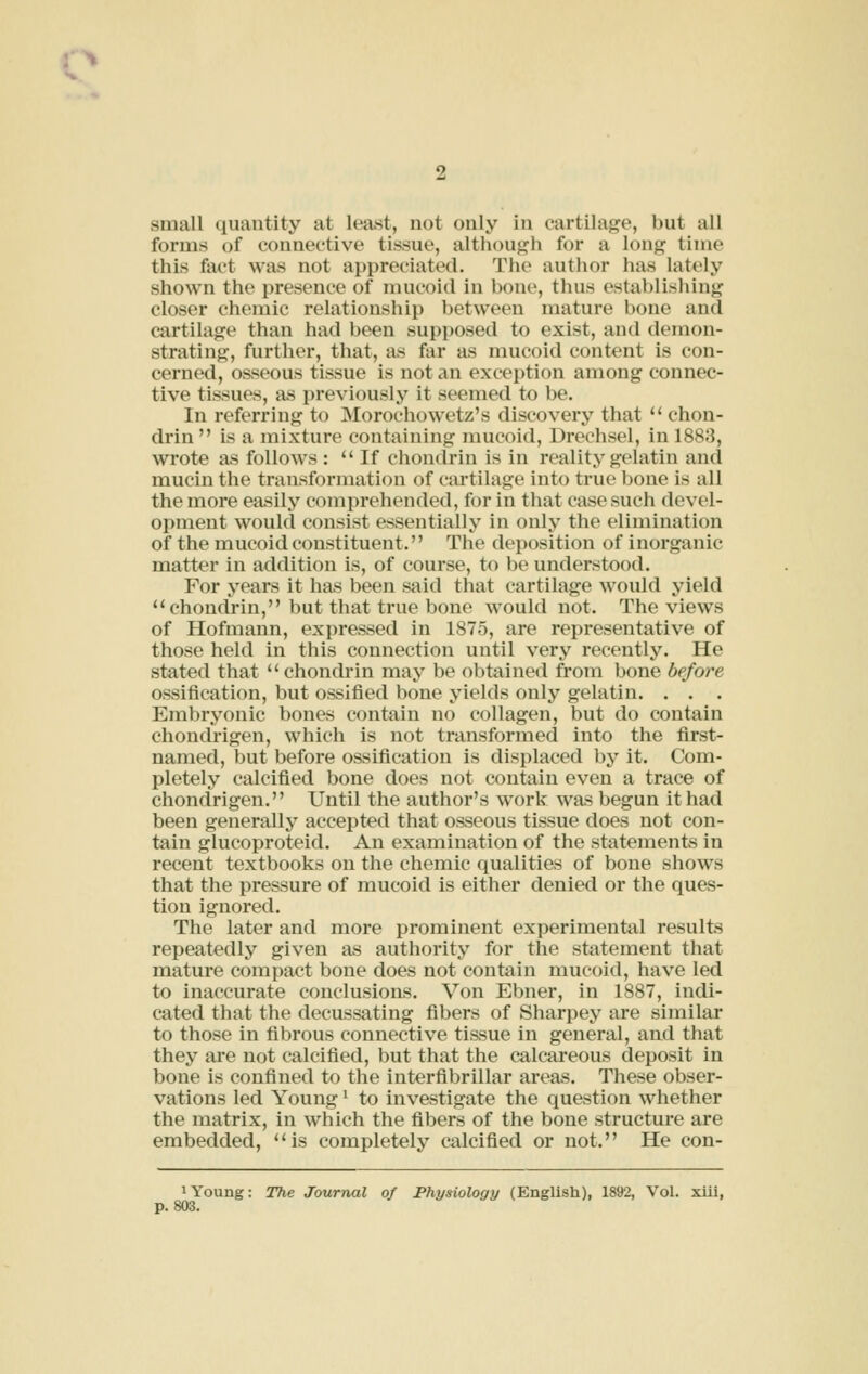 forms of connective tissue, although for a long time this fact was not appreciated. The author has lately shown the presence of mucoid in bone, thus establishing closer chemic relationship between mature bone and cartilage than had been supposed to exist, and demon- strating, further, that, as far as mucoid content is con- cerned, osseous tissue is not an exception among connec- tive tissues, as previously it seemed to be. In referring to Morochowetz's discovery that  chon- drin  is a mixture containing mucoid, Drechsel, in 1883, wrote as follows :  If chonclrin is in reality gelatin and mucin the transformation of cartilage into true bone is all the more easily comprehended, for in that case such devel- opment would consist essentially in only the elimination of the mucoid constituent. The deposition of inorganic matter in addition is, of course, to be understood. For years it has been said that cartilage would yield chondrin, but that true bone would not. The views of Hofmann, expressed in 1875, are representative of those held in this connection until very recently. He stated that  chondrin may be obtained from bone before ossification, but ossified bone yields only gelatin. . . . Embryonic bones contain no collagen, but do contain chondrigen, which is not transformed into the first- named, but before ossification is displaced by it. Com- pletely calcified bone does not contain even a trace of chondrigen. Until the author's work was begun it had been generally accepted that o&seous tissue does not con- tain glucoproteid. An examination of the statements in recent textbooks on the chemic qualities of bone shows that the pressure of mucoid is either denied or the ques- tion ignored. The later and more prominent experimental results repeatedly given as authority for the statement that mature compact bone does not contain mucoid, have led to inaccurate conclusions. Von Ebner, in 1887, indi- cated that the decussating fibers of Sharpey are similar to those in fibrous connective tissue in general, and that they ai-e not calcified, but that the calcareous deposit in bone is confined to the interfibrillar areas. These obser- vations led Young ^ to investigate the question whether the matrix, in which the fibers of the bone structure are embedded, is completely calcified or not. He con- 1 Young: The Journal of Physiology (English), 1892, Vol. xill, p. 803.