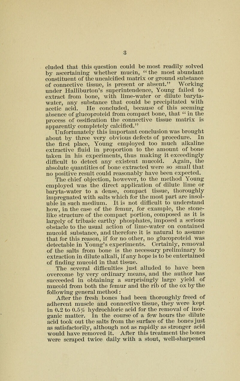 eluded that this question could be most readily solved by ascertaining whether mucin,  the most abundant constituent of the uncalcifled matrix or ground substance of connective tissue, is present or absent. Working under Halliburton's superintendence. Young failed to extract from bone, with lime-water or dilute baryta- water, any substance that could be precipitated with acetic acid. He concluded, because of this seeming absence of glucoproteid from compact bone, that  in the process of ossification the connective tissue matrix is apparently completely calcified. Unfortunately this important conclusion was brought about by three very obvious defects of procedure. In the first place. Young employed too much alkaline extractive fluid in proportion to the amount of bone taken in his experiments, thus making it exceedingly difiicult to detect any existent mucoid. Again, the absolute quantities of bone extracted were so small that no positive result could reasonably have been expected. The chief objection, however, to the method Young employed was the direct application of dilute lime or baryta-water to a dense, compact tissue, thoroughly impregnated with salts which for the most part are insol- uble in such medium. It is not dilficult to understand how, in the case of the femur, for example, the stone- like structure of the compact portion, composed as it is largely of tribasic earthy phosphates, imposed a serious obstacle to the usual action of lime-water on contained mucoid substance, and therefore it is natural to assume that for this reason, if for no other, no glucoproteid was detectable in Young's experiments. Certainly, removal of the salts from bone is the necessary preliminary to extraction in dilute alkali, if any hope is to be entertained of finding mucoid in that tissue. The several diflficulties just alluded to have been overcome by very ordinary means, and the author has succeeded in obtaining a surprisingly large yield of mucoid from both the femur and the rib of the ox by the following general method: After the fresh bones had been thoroughly freed of adherent muscle and connective tissue, they were kept in 0.2 to 0.5fo hydrochloric acid for the removal of inor- ganic matter. In the course of a few hours the dilute acid took out the salts from the surface of the bones just as satisfactorily, although not as rapidly as stronger acid would have removed it. After this treatment the bones were scraped twice daily with a stout, well-sharpened