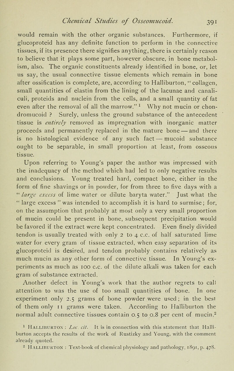 would remain with the other organic substances. Furthermore, if glucoproteid has any definite function to perform in the connective tissues, if its presence there signifies anything, there is certainly reason to believe that it plays some part, however obscure, in bone metabol- ism, also. The organic constituents already identified in bone, or, let us say, the usual connective tissue elements which remain in bone after ossification is complete, are, according to Halliburton,  collagen, small quantities of elastin from the lining of the lacunae and canali- culi, proteids and nuclein from the cells, and a small quantity of fat even after the removal of all the marrow. ^ Why not mucin or chon- dromucoid ? Surely, unless the ground substance of the antecedent tissue is entirely removed as impregnation with inorganic matter proceeds and permanently replaced in the mature bone — and there is no histological evidence of any such fact — mucoid substance ought to be separable, in small proportion at least, from osseous tissue. Upon referring to Young's paper the author was impressed with the inadequacy of the method which had led to only negative results and conclusions. Young treated hard, compact bone, either in the form of fine shavings or in powder, for from three to five days with a  large excess of lime water or dilute baryta water. Just what the  large excess  was intended to accomplish it is hard to surmise; for, on the assumption that probably at most only a very small proportion of mucin could be present in bone, subsequent precipitation would be favored if the extract were kept concentrated. Even finely divided tendon is usually treated with only 2 to 4 c.c. of half saturated lime water for every gram of tissue extracted, when easy separation of its glucoproteid is desired, and tendon probably contains relatively as much mucin as any other form of connective tissue. In Young's ex- periments as much as lOO c.c. of the dilute alkali was taken for each gram of substance extracted. Another defect in Young's work that the author regrets to call attention to was the use of too small quantities of bone. In one experiment only 2.5 grams of bone powder were used ; in the besi of them only 11 grams were taken. According to Halliburton the normal adult connective tissues contain 0.5 to 0.8 per cent of mucin.^ ^ Halliburton' : Loc. cit. It is in connection with this statement that Halli- burton accepts the results of the work of Rustizky and Young, with the comment already quoted. 2 Halliburton : Te.xt-book of chemical physiology and pathology, 1891, p. 47S.