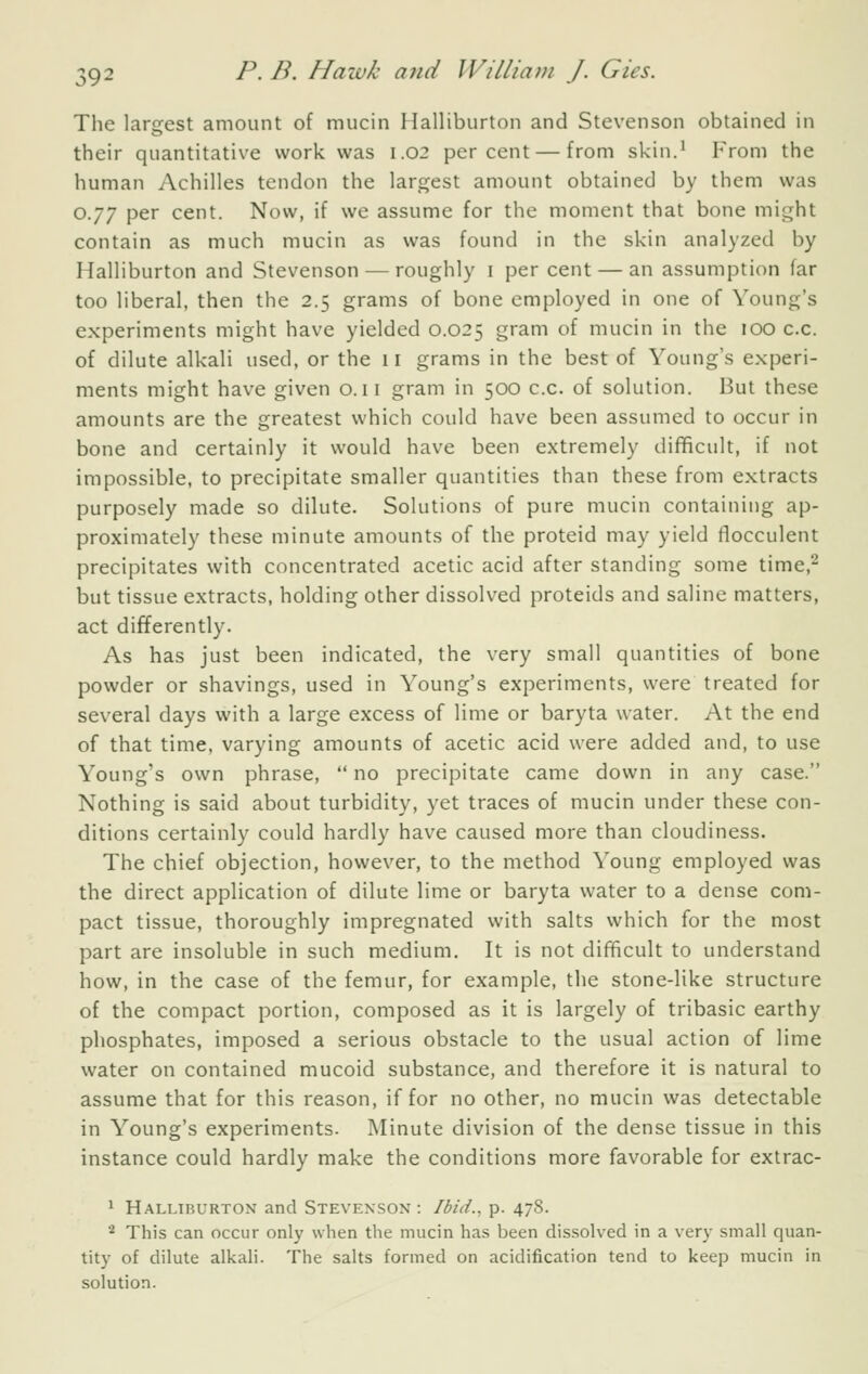 The largest amount of mucin Halliburton and Stevenson obtained in their quantitative work was 1.02 percent — from skin.' From the human Achilles tendon the largest amount obtained by them was 0.77 per cent. Now, if we assume for the moment that bone might contain as much mucin as was found in the skin analyzed by Halliburton and Stevenson — roughly i per cent — an assumption far too liberal, then the 2.5 grams of bone employed in one of Young's experiments might have yielded 0.025 gram of mucin in the 100 c.c. of dilute alkali used, or the 11 grams in the best of Young's experi- ments might have given o. 11 gram in 500 c.c. of solution. But these amounts are the greatest which could have been assumed to occur in bone and certainly it would have been extremely difficult, if not impossible, to precipitate smaller quantities than these from extracts purposely made so dilute. Solutions of pure mucin containing ap- proximately these minute amounts of the proteid may yield fiocculent precipitates with concentrated acetic acid after standing some time,^ but tissue extracts, holding other dissolved proteids and saline matters, act differently. As has just been indicated, the very small quantities of bone powder or shavings, used in Young's experiments, were treated for several days with a large excess of lime or baryta water. At the end of that time, varying amounts of acetic acid were added and, to use Young's own phrase,  no precipitate came down in any case. Nothing is said about turbidity, yet traces of mucin under these con- ditions certainly could hardly have caused more than cloudiness. The chief objection, however, to the method Young employed was the direct application of dilute lime or baryta water to a dense com- pact tissue, thoroughly impregnated with salts which for the most part are insoluble in such medium. It is not difficult to understand how, in the case of the femur, for example, the stone-like structure of the compact portion, composed as it is largely of tribasic earthy phosphates, imposed a serious obstacle to the usual action of lime water on contained mucoid substance, and therefore it is natural to assume that for this reason, if for no other, no mucin was detectable in Young's experiments. Minute division of the dense tissue in this instance could hardly make the conditions more favorable for extrac- 1 Halliburton and Stevenson : Ibid., p. 478. ■■^ This can occur only when the mucin has been dissolved in a verj- small quan- tity of dilute alkali. The salts formed on acidification tend to keep mucin in solution.