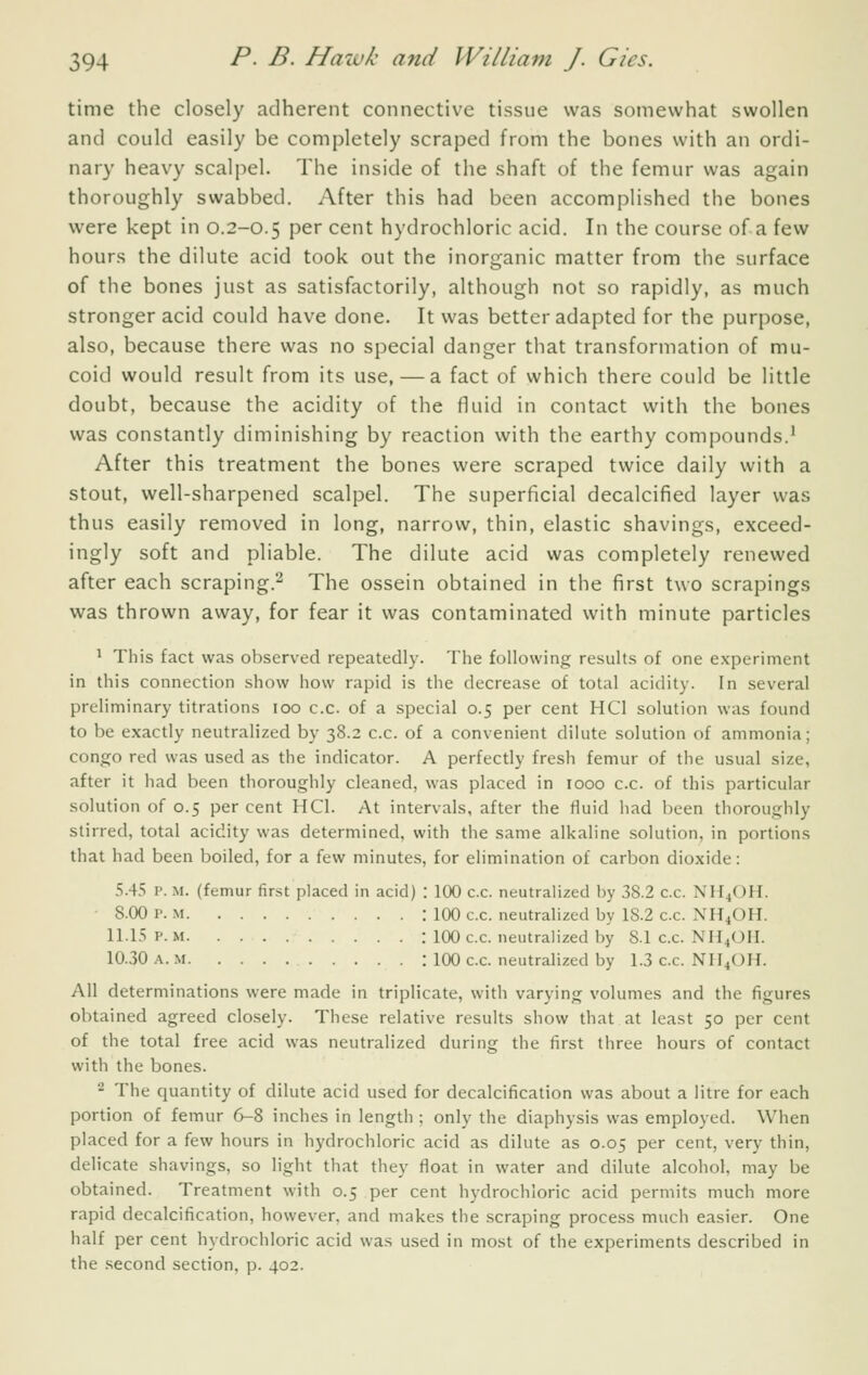 time the closely adherent connective tissue was somewhat swollen and could easily be completely scraped from the bones with an ordi- nary heavy scalpel. The inside of the shaft of the femur was again thoroughly swabbed. After this had been accomplished the bones were kept in 0.2-0.5 per cent hydrochloric acid. In the course of a few hours the dilute acid took out the inorganic matter from the surface of the bones just as satisfactorily, although not so rapidly, as much stronger acid could have done. It was better adapted for the purpose, also, because there was no special danger that transformation of mu- coid would result from its use, — a fact of which there could be little doubt, because the acidity of the fluid in contact with the bones was constantly diminishing by reaction with the earthy compounds.' After this treatment the bones were scraped twice daily with a stout, well-sharpened scalpel. The superficial decalcified layer was thus easily removed in long, narrow, thin, elastic shavings, exceed- ingly soft and pliable. The dilute acid was completely renewed after each scraping.^ The ossein obtained in the first two scrapings was thrown away, for fear it was contaminated with minute particles ^ This fact was observed repeatedly. The following results of one experiment in this connection show how rapid is the decrease of total acidity. In several preliminary titrations 100 c.c. of a special 0.5 per cent HCl solution was found to be exactly neutralized by 38.2 c.c. of a convenient dilute solution of ammonia; Congo red was used as the indicator. A perfectly fresh femur of the usual size, after it had been thoroughly cleaned, was placed in 1000 c.c. of this particular solution of 0.5 per cent HCl. At intervals, after the fluid had been thoroughly stirred, total acidity was determined, with the same alkaline solution, in portions that had been boiled, for a few minutes, for elimination of carbon dioxide: .S.45 p. M. (femur first placed in acid) : 100 c.c. neutralized by 38.2 c.c. NH4OH. • 8.00 P. M : 100 c.c. neutralized by 18.2 c.c. NH^OH. 11.15 P. M : 100 c.c. neutralized by 8.1 c.c. NII4OII. 10.30 A. M : 100 c.c. neutralized by 1.3 c.c. NII^OH. All determinations were made in triplicate, with varying volumes and the figures obtained agreed closely. These relative results show that at least 50 per cent of the total free acid was neutralized during the first three hours of contact with the bones. 2 The quantity of dilute acid used for decalcification was about a litre for each portion of femur 6-8 inches in length ; only the diaphysis was employed. When placed for a few hours in hydrochloric acid as dilute as 0.05 per cent, very thin, delicate shavings, so light that they float in water and dilute alcohol, may be obtained. Treatment with 0.5 per cent hydrochloric acid permits much more rapid decalcification, however, and makes the scraping process much easier. One half per cent hydrochloric acid was used in most of the experiments described in the .second section, p. 402.