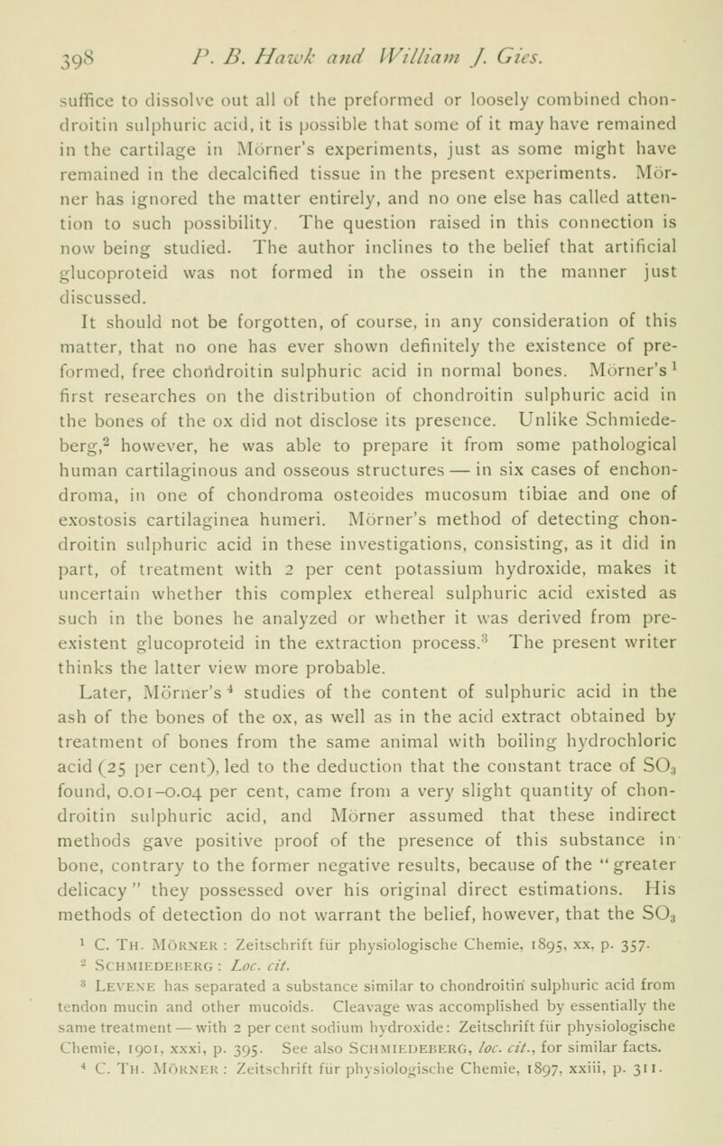 suffice to dissolve out all of the preformed or loosely combined chon- droitin sulphuric acid, it is possible that some of it may have remained in the cartilage in Mdrner's experiments, just as some might have remained in the decalcified tissue in the present experiments. Mt3r- ner has ignored the matter entirely, and no one else has called atten- tion to such possibility. The question raised in this connection is now being studied. The author inclines to the belief that artificial glucoproteid was not formed in the ossein in the manner just discussed. It should not be forgotten, of course, in any consideration of this matter, that no one has ever shown definitely the existence of pre- formed, free chondroitin sulphuric acid in normal bones. Morner's^ first researches on the distribution of chondroitin sulphuric acid in the bones of the ox did not disclose its presence. Unlike Schmiede- berg,^ however, he was able to prepare it from some pathological human cartilaginous and osseous structures — in six cases of enchon- droma, in one of chondroma osteoides mucosum tibiae and one of exostosis cartilaginea humeri. Morner's method of detecting chon- droitin sulphuric acid in these investigations, consisting, as it did in part, of treatment with 2 per cent potassium hydroxide, makes it uncertain whether this complex ethereal sulphuric acid existed as such in the bones he analyzed or whether it was derived from pre- existent glucoproteid in the extraction process.'^ The present writer thinks the latter view more probable. Later, Morner's ^ studies of the content of sulphuric acid in the ash of the bones of the ox, as well as in the acid extract obtained by treatment of bones from the same animal with boiling hydrochloric acid (25 i)er cent), led to the deduction that the constant trace of SO3 found, 0.01-0.04 pc'' cent, came from a very slight quantity of chon- droitin sulphuric acid, and Morner assumed that these indirect methods gave positive proof of the presence of this substance in bone, contrary to the former negative results, because of the greater delicacy they possessed over his original direct estimations. His methods of detection do not warrant the belief, however, that the SO3 1 C. Th. Morner : Zeitschrift fiir physiologische Chemie, 1895, xx, p. 357. - .SCH.MIEDEBERG : LoC cit. •^ Levexe has separated a substance similar to chondroitin sulphuric acid from tendon mucin and other mucoids. Cleavage was accomplished by essentially the same treatment — with 2 percent sodium hydroxide: Zeitschrift fiir physiologische Chemie, 1901, xxxi, p. 395. See also Schmiedeberg, loc. cit., for similar facts. •* C. Th. jMorner : Zeitschrift fiir physiologische Chemie, 1897, xxiii, p. 311.