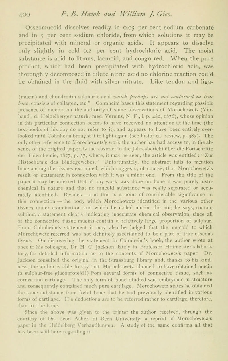 Osseomucoid dissolves readily in 0.05 per cent sodium carbonate and in 5 per cent sodium chloride, from which solutions it may be precipitated with mineral or organic acids. It appears to dissolve only slightly in cold 0.2 per cent hydrochloric acid. The moist substance is acid to litmus, lacmoid, and congo red. When the pure product, which had been precipitated with hydrochloric acid, was thoroughly decomposed in dilute nitric acid no chlorine reaction could be obtained in the fluid with silver nitrate. Like tendon and liga- (mucin) and cliondroitin sulphuric acid luhich perhaps are not contained in true bone, consists of collagen, etc. Cohnheim bases this statement regarding possible presence of mucoid on the authority of some observations of Morochowetz (Ver- handl. d. Heidelberger naturh.-med. Vereins, N. F., i, p. 480, 1S76), whose opinion in this particular cqnnection seems to have received no attention at the time (the text-books of his day do not refer to it), and appears to have been entirely over- looked until Cohnheim brought it to light again (see historical review, p. 387). The only other reference to .Morochowetz's work the author has had access to, in the ab- sence of the original paper, is the abstract in the Jahresbericht iiber die Fortschritte der Thierchemie, 1877, p. 37, where, it may be seen, the article was entitled : ''Zur Histochemie des Bindegewebes. Unfortunately, the abstract fails to mention bone among the tissues examined, which suggests, of course, that Morochowetz's result or statement in connection with it was a minor one. From the title of the paper it may be inferred that if any work was done on bone it was purely histo- chemical in nature and that no mucoid substance was really separated or accu- rately identified. Besides — and this is a point of considerable significance in this connection — the body which Morochowetz identified in the various other tissues under examination and which he called mucin, did not, he says, contain sulphur, a statement clearly indicating inaccurate chemical observation, since all of the connective tissue mucins contain a relatively large proportion of sulphur. From Colmheim's statement it may also be judged that the mucoid to which Morochowetz referred was not definitely ascertained to be a part of true osseous tissue. On discovering the statement in Cohnheim's book, the author wrote at once to his colleague. Dr. H. C. Jackson, lately in Professor Hofmeister's labora- tory, for detailed information as to the contents of .Morochowetz's paper. Dr. Jackson consulted the original in the Strassburg library and, thanks to his kind- ness, the author is able to say that Morochowetz claimed to have obtained mucin (a sulphur-free glucoproteid I) from several forms of connective tissue, such as cornea and cartilage. The only form of bone studied was embryonic in structure and consequently contained much pure cartilage. Morochowetz states he obtained the same substance from fcetal bone that he had previously identified in various forms of cartilage. His deductions are to be referred rather to cartilage, therefore, than to true bone. Since the above was given to the printer the author received, through the courtesy of Dr. Leon Asher, of Bern University, a reprint of Morochowetz's paper in the Heidelberg Verhandluneen. A study of the same confirms all that has been said here reyarding it.