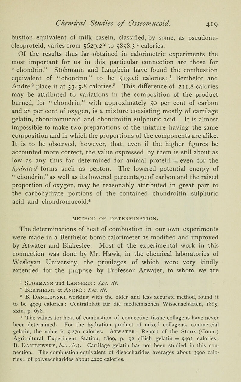 bustion equivalent of milk casein, classified, by some, as pseudonu- cleoproteid, varies from 5629.2^ to 5858.3 ^ calories. Of the results thus far obtained in calorimetric experiments the most important for us in this particular connection are those for  chondrin. Stohmann and Langbein have found the combustion equivalent of chondrin to be 5130.6 calories; ^ Berthelot and Andre^ place it at 5345.8 calories.^ This difference of 211.8 calories may be attributed to variations in the composition of the product burned, for  chondrin, with approximately 50 per cent of carbon and 28 per cent of oxygen, is a mixture consisting mostly of cartilage gelatin, chondromucoid and chondroitin sulphuric acid. It is almost impossible to make two preparations of the mixture having the same composition and in which the proportions of the components are alike. It is to be observed, however, that, even if the higher figures be accounted more correct, the value expressed by them is still about as low as any thus far determined for animal proteid—even for the hydratcd forms such as pepton. The lowered potential energy of  chondrin, as well as its lowered percentage of carbon and the raised proportion of oxygen, may be reasonably attributed in great part to the carbohydrate portions of the contained chondroitin sulphuric acid and chondromucoid.* METHOD OF DETERMINATION. The determinations of heat of combustion in our own experiments were made in a Berthelot bomb calorimeter as modified and improved by Atwater and Blakeslee. Most of the experimental work in this connection was done by Mr. Hawk, in the chemical laboratories of Wesleyan University, the privileges of which were very kindly extended for the purpose by Professor Atwater, to whom we are . 1 Stohmann und Langbein : Loc. cit. 2 Berthelot et Andre : Loc. cit. ^ B. Danilewski, working with the older and less accurate method, found it to be 4909 calories : Centralblatt fiir die medicinischen Wissenschaften, 1885, xxiii, p. 678. * The values for heat of combustion of connective tissue collagens have never been determined. For the hydration product of mixed collagens, commercial gelatin, the value is 5,270 calories. Atwater : Report of the Storrs (Conn.) Agricultural Experiment Station, 1899, p. 92 (Fish gelatin = 5493 calories: B. Danilewsky, loc. cit.). Cartilage gelatin has not been studied, in this con- nection. The combustion equivalent of disaccharides averages about 3900 calo- ries ; of polysaccharides about 4200 calories.