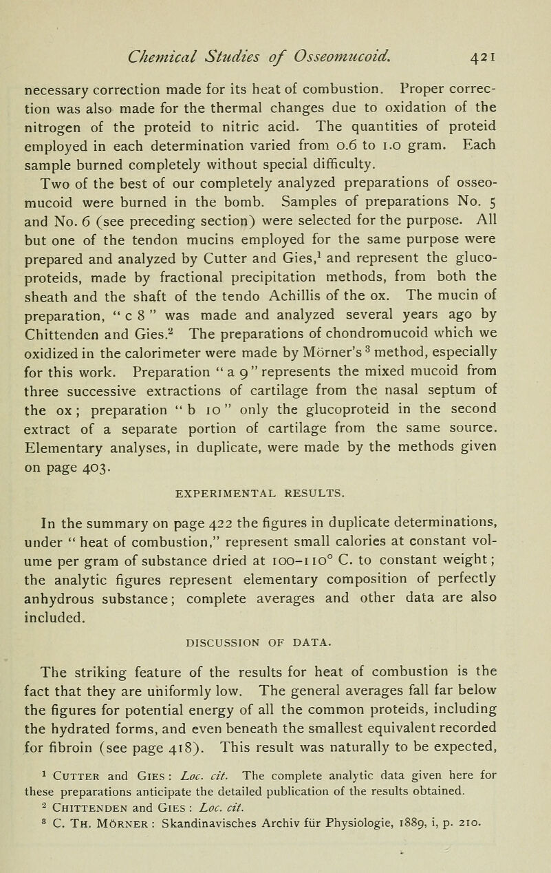 necessary correction made for its heat of combustion. Proper correc- tion was also made for the thermal changes due to oxidation of the nitrogen of the proteid to nitric acid. The quantities of proteid employed in each determination varied from 0.6 to i.o gram. Each sample burned completely without special difificulty. Two of the best of our completely analyzed preparations of osseo- mucoid were burned in the bomb. Samples of preparations No. 5 and No. 6 (see preceding section) were selected for the purpose. All but one of the tendon mucins employed for the same purpose were prepared and analyzed by Cutter and Gies,^ and represent the gluco- proteids, made by fractional precipitation methods, from both the sheath and the shaft of the tendo Achillis of the ox. The mucin of preparation,  c 8  was made and analyzed several years ago by Chittenden and Gies.'^ The preparations of chondromucoid which we oxidized in the calorimeter were made by Morner's ^ method, especially for this work. Preparation a 9  represents the mixed mucoid from three successive extractions of cartilage from the nasal septum of the ox; preparation b 10 only the glucoproteid in the second extract of a separate portion of cartilage from the same source. Elementary analyses, in duplicate, were made by the methods given on page 403. EXPERIMENTAL RESULTS. In the summary on page 422 the figures in duplicate determinations, under  heat of combustion, represent small calories at constant vol- ume per gram of substance dried at 100-110° C. to constant weight; the analytic figures represent elementary composition of perfectly anhydrous substance; complete averages and other data are also included. DISCUSSION OF DATA. The striking feature of the results for heat of combustion is the fact that they are uniformly low. The general averages fall far below the figures for potential energy of all the common proteids, including the hydrated forms, and even beneath the smallest equivalent recorded for fibroin (see page 418). This result was naturally to be expected, 1 Cutter and Gies : Loc. cit. The complete analytic data given here for these preparations anticipate the detailed publication of the results obtained. 2 Chittenden and Gies : Loc. cit. ^ C. Th. Morner : Skandinavisches Archiv fiir Physiologie, 1889, i, p. 210.