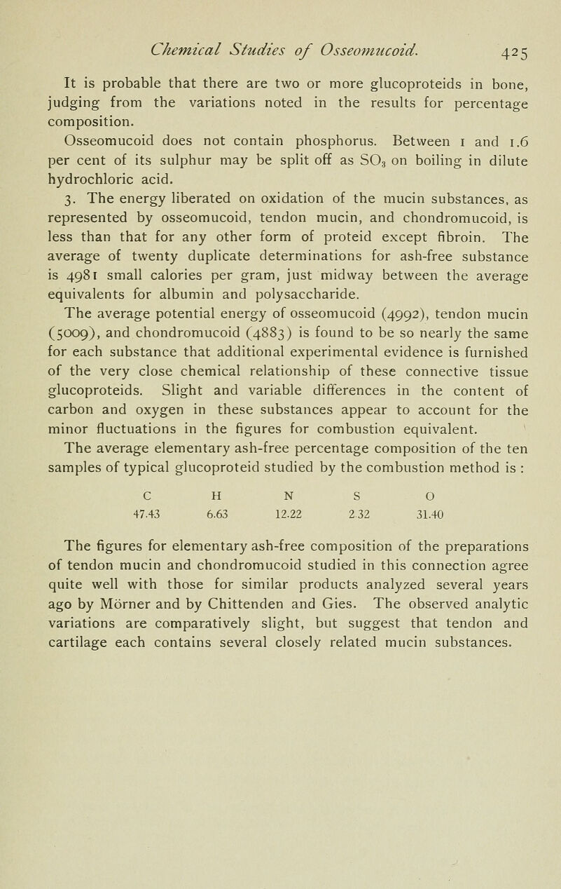 It is probable that there are two or more glucoproteids in bone, judging from the variations noted in the results for percentage composition. Osseomucoid does not contain phosphorus. Between i and 1.6 per cent of its sulphur may be split off as SO3 on boiling in dilute hydrochloric acid. 3. The energy liberated on oxidation of the mucin substances, as represented by osseomucoid, tendon mucin, and chondromucoid, is less than that for any other form of proteid except fibroin. The average of twenty duplicate determinations for ash-free substance is 4981 small calories per gram, just midway between the average equivalents for albumin and polysaccharide. The average potential energy of osseomucoid (4992), tendon mucin (5009), and chondromucoid (4883) is found to be so nearly the same for each substance that additional experimental evidence is furnished of the very close chemical relationship of these connective tissue glucoproteids. Slight and variable differences in the content of carbon and oxygen in these substances appear to account for the minor fluctuations in the figures for combustion equivalent. The average elementary ash-free percentage composition of the ten samples of typical glucoproteid studied by the combustion method is : c H N S 0 47.43 6.63 12.22 2.32 31.40 The figures for elementary ash-free composition of the preparations of tendon mucin and chondromucoid studied in this connection agree quite well with those for similar products analyzed several years ago by Morner and by Chittenden and Gies. The observed analytic variations are comparatively slight, but suggest that tendon and cartilage each contains several closely related mucin substances.