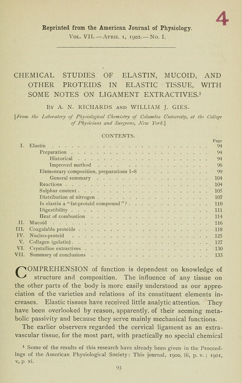 Reprinted from the American Journal of Physiology. Vol. VII.—April i, 1902. — No. I. CHEMICAL STUDIES OF ELASTIN, MUCOID, AND OTHER PROTEIDS IN ELASTIC TISSUE, WITH SOME NOTES ON LIGAMENT EXTRACTIVES.^ By a. N. RICHARDS and WILLIAM J. GIES. \Froni the Laboratory of Physiological Chemistry of Columbia University, at the College of Physicians and Stirgeotts, N'ew Vorh.] CONTENTS. Page I. Elastin 94 Preparation 94 Historical 94 Improved method 98 Elementary composition, preparations 1-8 99 General summary 104 Reactions 104 Sulphur content 105 Distribution of nitrogen 107 Is elastin a fat-proteid compound  ? 110 Digestibility HI Heat of combustion 114 II. Mucoid 116 III. Coagulable proteids 118 IV. Nucleo-proteid 125 V. Collagen (gelatin) 127 VI. Crystalline extractives 130 VII. Summary of conclusions 133 COMPREHENSION of function is dependent on knowledge of structure and composition. The influence of any tissue on the other parts of the body is more easily understood as our appre- ciation of the varieties and relations of its constituent elements in- creases. Elastic tissues have received little analytic attention. They have been overlooked by reason, apparently, of their seeming meta- bolic passivity and because they serve mainly mechanical functions. The earlier observers regarded the cervical ligament as an extra- vascular tissue, for the most part, with practically no special chemical 1 Some of the results of this research have already been given in the Proceed- ings of the American Physiological Society: This journal, 1900, iii, p. v. ; 1901, V, p. xi.