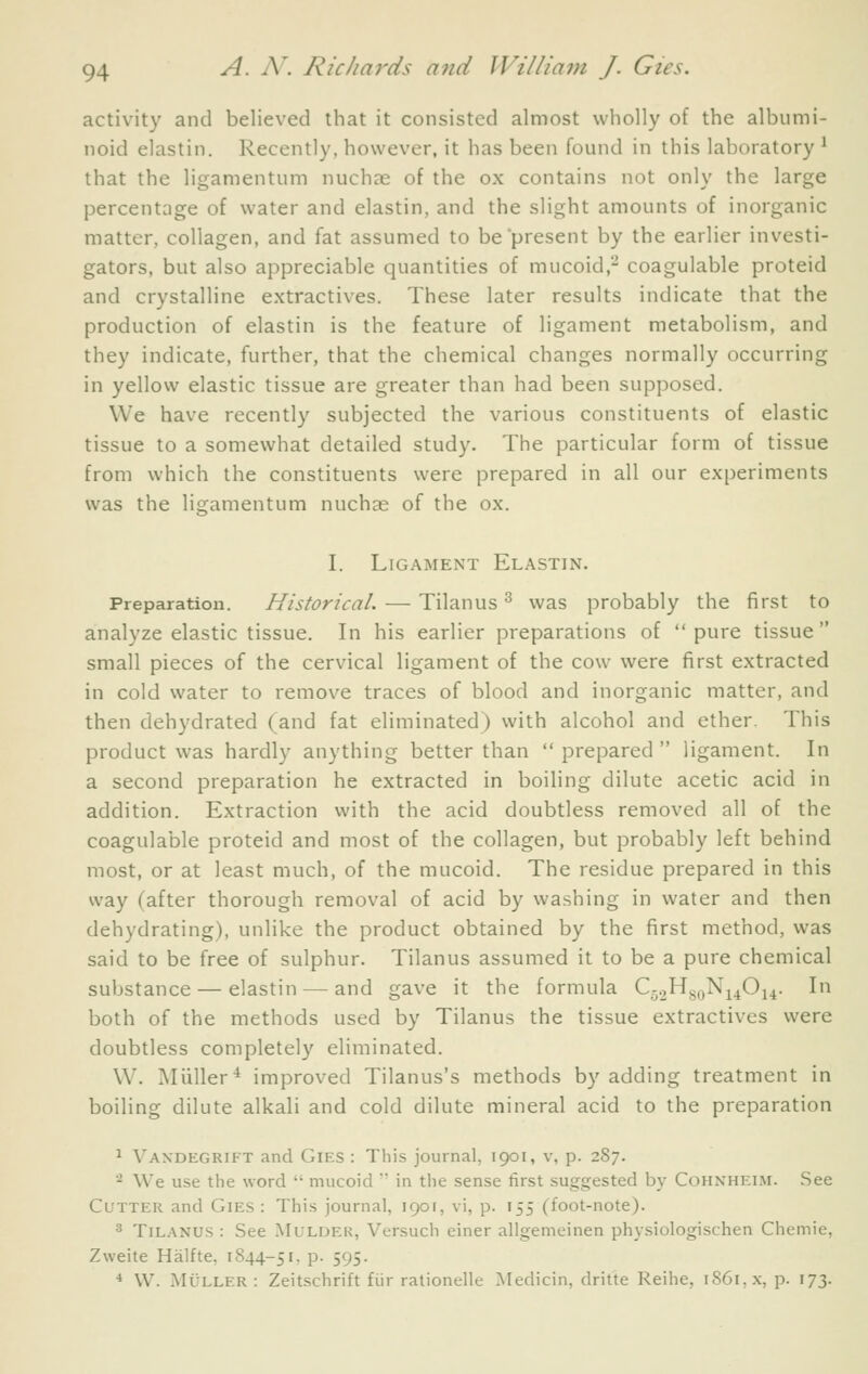 activity and believed that it consisted almost wholly of the albumi- noid elastin. Recently, however, it has been found in this laboratory ^ that the ligamentum nuchre of the ox contains not only the large percentage of water and elastin, and the slight amounts of inorganic matter, collagen, and fat assumed to be present by the earlier investi- gators, but also appreciable quantities of mucoid,- coagulable proteid and crystalline extractives. These later results indicate that the production of elastin is the feature of ligament metabolism, and they indicate, further, that the chemical changes normally occurring in yellow elastic tissue are greater than had been supposed. We have recently subjected the various constituents of elastic tissue to a somewhat detailed study. The particular form of tissue from which the constituents were prepared in all our experiments was the ligamentum nuchas of the ox. I. Ligament Elastin. Preparation. Historical. — Tilanus ^ was probably the first to analyze elastic tissue. In his earlier preparations of pure tissue small pieces of the cervical ligament of the cow were first extracted in cold water to remove traces of blood and inorganic matter, and then dehydrated (and fat eliminated) with alcohol and ether. This product was hardly anything better than prepared ligament. In a second preparation he extracted in boiling dilute acetic acid in addition. Extraction with the acid doubtless removed all of the coagulable proteid and most of the collagen, but probably left behind most, or at least much, of the mucoid. The residue prepared in this way (after thorough removal of acid by washing in water and then dehydrating), unlike the product obtained by the first method, was said to be free of sulphur. Tilanus assumed it to be a pure chemical substance — elastin — and gave it the formula Q.^Hg^iN^^Oi^. In both of the methods used by Tilanus the tissue extractives were doubtless completely eliminated. W. Miiller'* improved Tilanus's methods by adding treatment in boiling dilute alkali and cold dilute mineral acid to the preparation ^ Vandegrift and Gies : This journal, 1901, v, p. 287. '^ We use the word  mucoid  in the sense first suggested by CoHXHEnr. See Cutter and Gies : This journal, igof, vi, p. 155 (foot-note). 3 Tilanus : See Mulder, Versuch einer allgemeinen physiologischen Chemie, Zweite Halfte, 1844-51, p. 595. * VV. MuLLER : Zeitschrift fiir rationelle ]\Iedicin, dritte Reihe, i86i,x, p. 173.