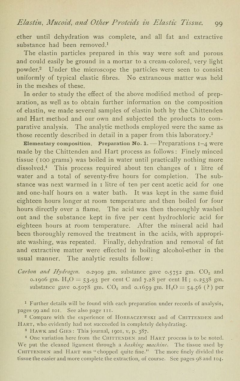 ether until dehydration was complete, and all fat and extractive substance had been removed.^ The elastin particles prepared in this way were soft and porous and could easily be ground in a mortar to a cream-colored, very light powder.^ Under the microscope the particles were seen to consist uniformly of typical elastic fibres. No extraneous matter was held in the meshes of these. In order to study the effect of the above modified method of prep- aration, as well as to obtain further information on the composition of elastin, we made several samples of elastin both by the Chittenden and Hart method and our own and subjected the products to com- parative analysis. The analytic methods employed were the same as those recently described in detail in a paper from this laboratory.^ Elementary composition. Preparation No. 1. — Preparations I—4 were made by the Chittenden and Hart process as follows: Finely minced tissue (ipo grams) was boiled in water until practically nothing more dissolved.* This process required about ten changes of i litre of water and a total of seventy-five hours for completion. The sub- stance was next warmed in i litre of ten per cent acetic acid for one and one-half hours on a water bath. It was kept in the same fluid eighteen hours longer at room temperature and then boiled for four hours directly over a flame. The acid was then thoroughly washed out and the substance kept in five per cent hydrochloric acid for eighteen hours at room temperature. After the mineral acid had been thoroughly removed the treatment in the acids, with appropri- ate washing, was repeated. Finally, dehydration and removal of fat and extractive matter were effected in boiling alcohol-ether in the usual manner. The analytic results follow: Carboti and Hydrogen. 0.2909 gm. substance gave 0.5752 gm. CO2 and 0.1906 gm. HoO = 53.93 per cent C and 7.28 per cent H; 0.2538 gm. substance gave 0.5078 gm. CO2 and 0.1659 S^^- H2O = 54-56 (?) per 1 Further details will be found with each preparation under records of analysis, pages 99 and loi. See also page in. 2 Compare with the experience of Horbaczewski and of Chittenden and Hart, who evidently had not succeeded in completely dehydrating. ^ Hawk and Gies : This journal, 1901, v, p. 387. ^ One variation here from the Chittenden and Hart process is to be noted. We put the cleaned ligament through a hashing machine. The tissue used by Chittenden and Hart was chopped quite fine. The more finely divided the tissue the easier and more complete the extraction, of course. See pages 98 and 104.